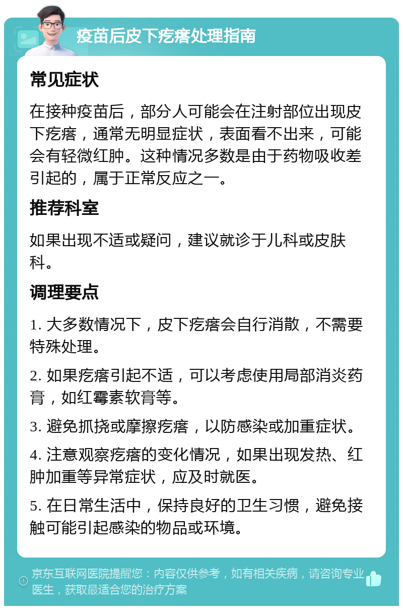 疫苗后皮下疙瘩处理指南 常见症状 在接种疫苗后，部分人可能会在注射部位出现皮下疙瘩，通常无明显症状，表面看不出来，可能会有轻微红肿。这种情况多数是由于药物吸收差引起的，属于正常反应之一。 推荐科室 如果出现不适或疑问，建议就诊于儿科或皮肤科。 调理要点 1. 大多数情况下，皮下疙瘩会自行消散，不需要特殊处理。 2. 如果疙瘩引起不适，可以考虑使用局部消炎药膏，如红霉素软膏等。 3. 避免抓挠或摩擦疙瘩，以防感染或加重症状。 4. 注意观察疙瘩的变化情况，如果出现发热、红肿加重等异常症状，应及时就医。 5. 在日常生活中，保持良好的卫生习惯，避免接触可能引起感染的物品或环境。