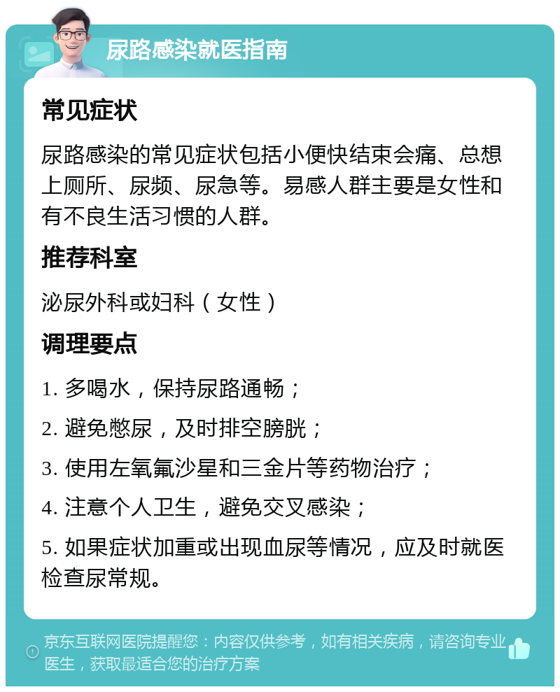 尿路感染就医指南 常见症状 尿路感染的常见症状包括小便快结束会痛、总想上厕所、尿频、尿急等。易感人群主要是女性和有不良生活习惯的人群。 推荐科室 泌尿外科或妇科（女性） 调理要点 1. 多喝水，保持尿路通畅； 2. 避免憋尿，及时排空膀胱； 3. 使用左氧氟沙星和三金片等药物治疗； 4. 注意个人卫生，避免交叉感染； 5. 如果症状加重或出现血尿等情况，应及时就医检查尿常规。