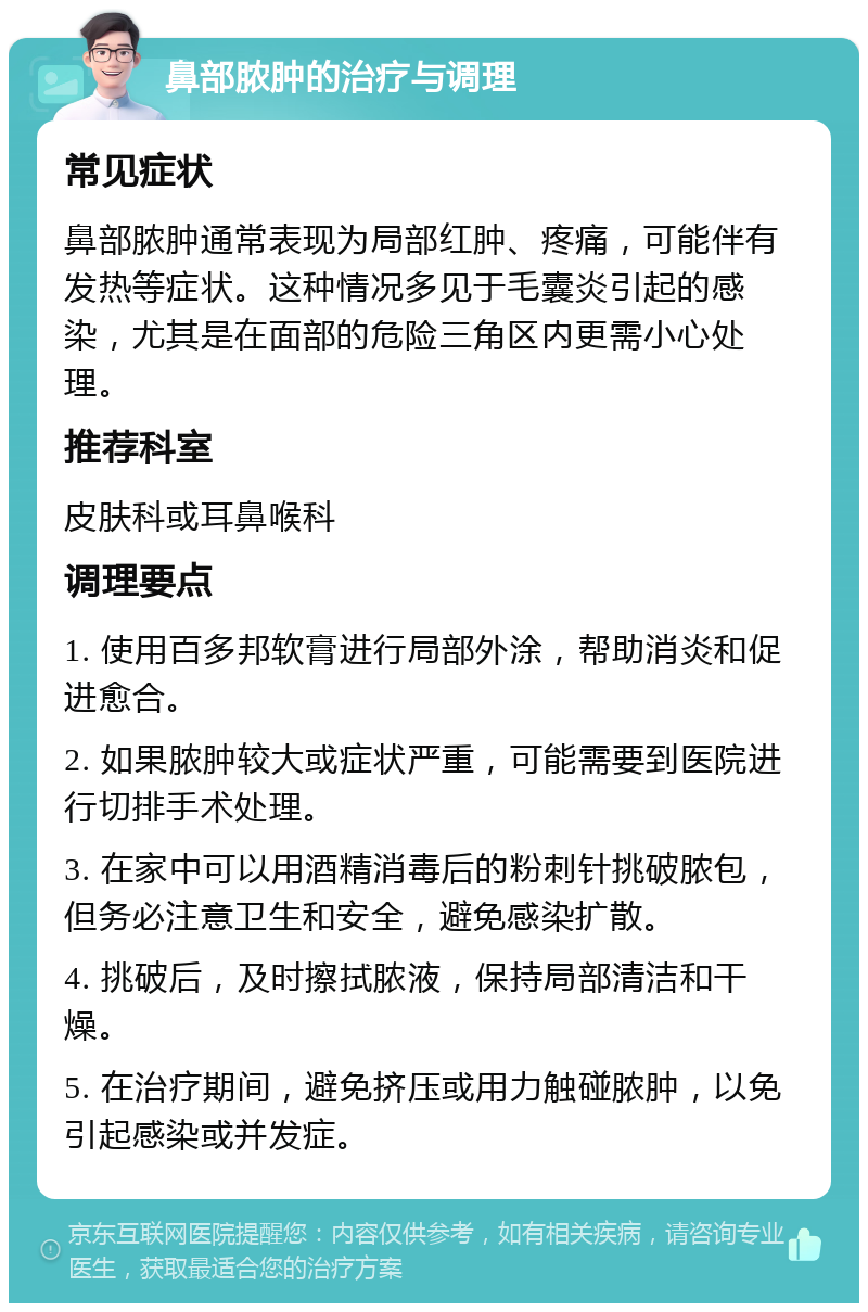 鼻部脓肿的治疗与调理 常见症状 鼻部脓肿通常表现为局部红肿、疼痛，可能伴有发热等症状。这种情况多见于毛囊炎引起的感染，尤其是在面部的危险三角区内更需小心处理。 推荐科室 皮肤科或耳鼻喉科 调理要点 1. 使用百多邦软膏进行局部外涂，帮助消炎和促进愈合。 2. 如果脓肿较大或症状严重，可能需要到医院进行切排手术处理。 3. 在家中可以用酒精消毒后的粉刺针挑破脓包，但务必注意卫生和安全，避免感染扩散。 4. 挑破后，及时擦拭脓液，保持局部清洁和干燥。 5. 在治疗期间，避免挤压或用力触碰脓肿，以免引起感染或并发症。