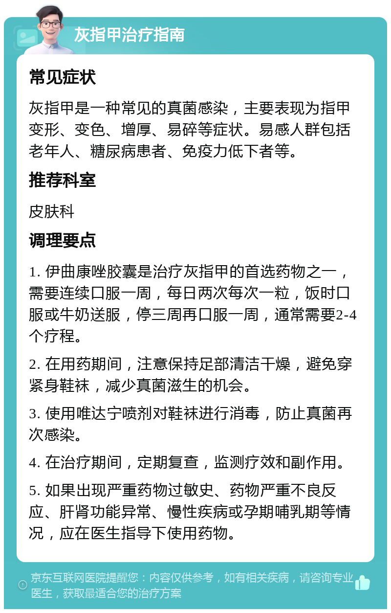 灰指甲治疗指南 常见症状 灰指甲是一种常见的真菌感染，主要表现为指甲变形、变色、增厚、易碎等症状。易感人群包括老年人、糖尿病患者、免疫力低下者等。 推荐科室 皮肤科 调理要点 1. 伊曲康唑胶囊是治疗灰指甲的首选药物之一，需要连续口服一周，每日两次每次一粒，饭时口服或牛奶送服，停三周再口服一周，通常需要2-4个疗程。 2. 在用药期间，注意保持足部清洁干燥，避免穿紧身鞋袜，减少真菌滋生的机会。 3. 使用唯达宁喷剂对鞋袜进行消毒，防止真菌再次感染。 4. 在治疗期间，定期复查，监测疗效和副作用。 5. 如果出现严重药物过敏史、药物严重不良反应、肝肾功能异常、慢性疾病或孕期哺乳期等情况，应在医生指导下使用药物。