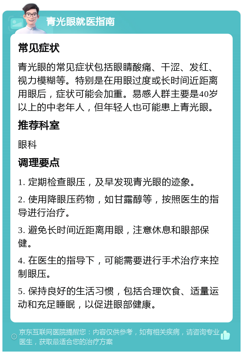 青光眼就医指南 常见症状 青光眼的常见症状包括眼睛酸痛、干涩、发红、视力模糊等。特别是在用眼过度或长时间近距离用眼后，症状可能会加重。易感人群主要是40岁以上的中老年人，但年轻人也可能患上青光眼。 推荐科室 眼科 调理要点 1. 定期检查眼压，及早发现青光眼的迹象。 2. 使用降眼压药物，如甘露醇等，按照医生的指导进行治疗。 3. 避免长时间近距离用眼，注意休息和眼部保健。 4. 在医生的指导下，可能需要进行手术治疗来控制眼压。 5. 保持良好的生活习惯，包括合理饮食、适量运动和充足睡眠，以促进眼部健康。