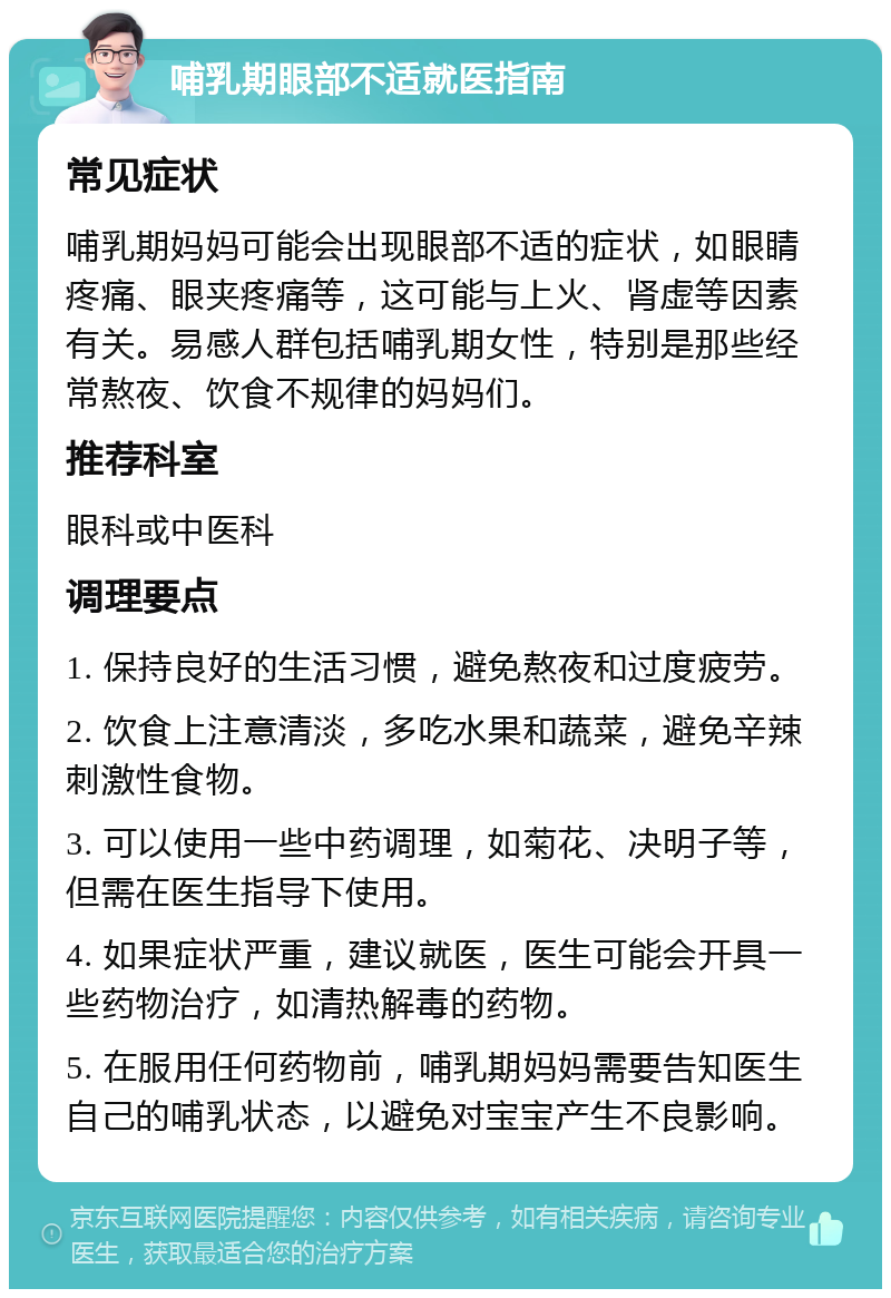 哺乳期眼部不适就医指南 常见症状 哺乳期妈妈可能会出现眼部不适的症状，如眼睛疼痛、眼夹疼痛等，这可能与上火、肾虚等因素有关。易感人群包括哺乳期女性，特别是那些经常熬夜、饮食不规律的妈妈们。 推荐科室 眼科或中医科 调理要点 1. 保持良好的生活习惯，避免熬夜和过度疲劳。 2. 饮食上注意清淡，多吃水果和蔬菜，避免辛辣刺激性食物。 3. 可以使用一些中药调理，如菊花、决明子等，但需在医生指导下使用。 4. 如果症状严重，建议就医，医生可能会开具一些药物治疗，如清热解毒的药物。 5. 在服用任何药物前，哺乳期妈妈需要告知医生自己的哺乳状态，以避免对宝宝产生不良影响。