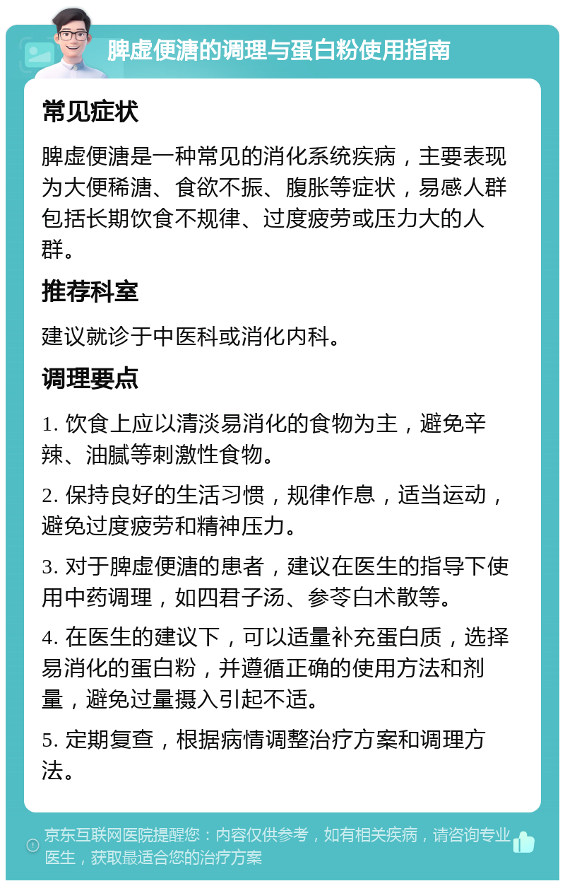 脾虚便溏的调理与蛋白粉使用指南 常见症状 脾虚便溏是一种常见的消化系统疾病，主要表现为大便稀溏、食欲不振、腹胀等症状，易感人群包括长期饮食不规律、过度疲劳或压力大的人群。 推荐科室 建议就诊于中医科或消化内科。 调理要点 1. 饮食上应以清淡易消化的食物为主，避免辛辣、油腻等刺激性食物。 2. 保持良好的生活习惯，规律作息，适当运动，避免过度疲劳和精神压力。 3. 对于脾虚便溏的患者，建议在医生的指导下使用中药调理，如四君子汤、参苓白术散等。 4. 在医生的建议下，可以适量补充蛋白质，选择易消化的蛋白粉，并遵循正确的使用方法和剂量，避免过量摄入引起不适。 5. 定期复查，根据病情调整治疗方案和调理方法。