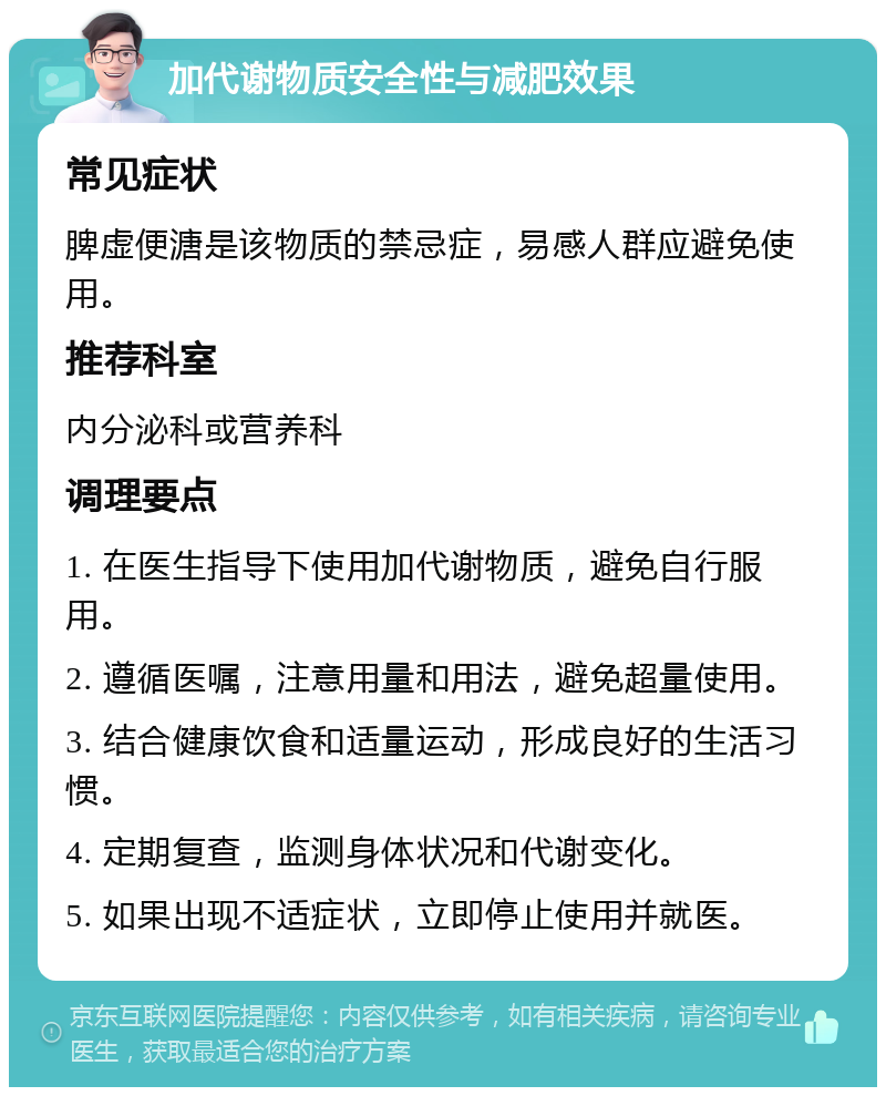 加代谢物质安全性与减肥效果 常见症状 脾虚便溏是该物质的禁忌症，易感人群应避免使用。 推荐科室 内分泌科或营养科 调理要点 1. 在医生指导下使用加代谢物质，避免自行服用。 2. 遵循医嘱，注意用量和用法，避免超量使用。 3. 结合健康饮食和适量运动，形成良好的生活习惯。 4. 定期复查，监测身体状况和代谢变化。 5. 如果出现不适症状，立即停止使用并就医。