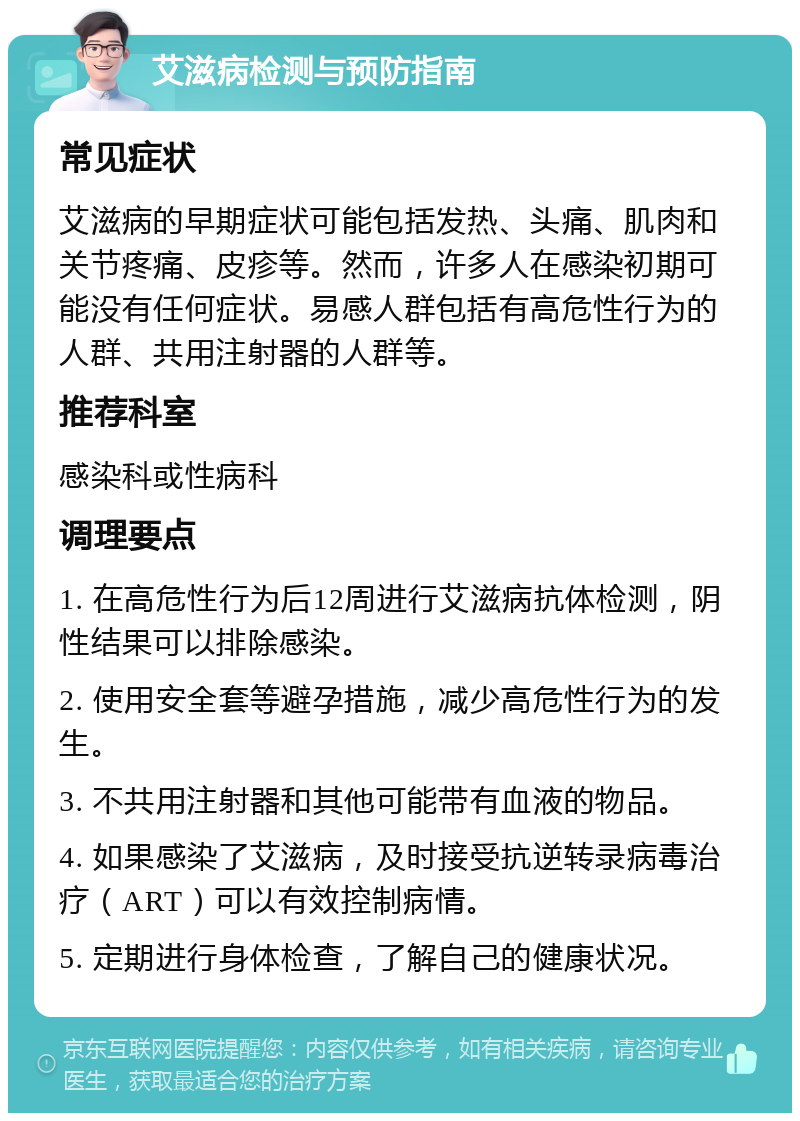 艾滋病检测与预防指南 常见症状 艾滋病的早期症状可能包括发热、头痛、肌肉和关节疼痛、皮疹等。然而，许多人在感染初期可能没有任何症状。易感人群包括有高危性行为的人群、共用注射器的人群等。 推荐科室 感染科或性病科 调理要点 1. 在高危性行为后12周进行艾滋病抗体检测，阴性结果可以排除感染。 2. 使用安全套等避孕措施，减少高危性行为的发生。 3. 不共用注射器和其他可能带有血液的物品。 4. 如果感染了艾滋病，及时接受抗逆转录病毒治疗（ART）可以有效控制病情。 5. 定期进行身体检查，了解自己的健康状况。