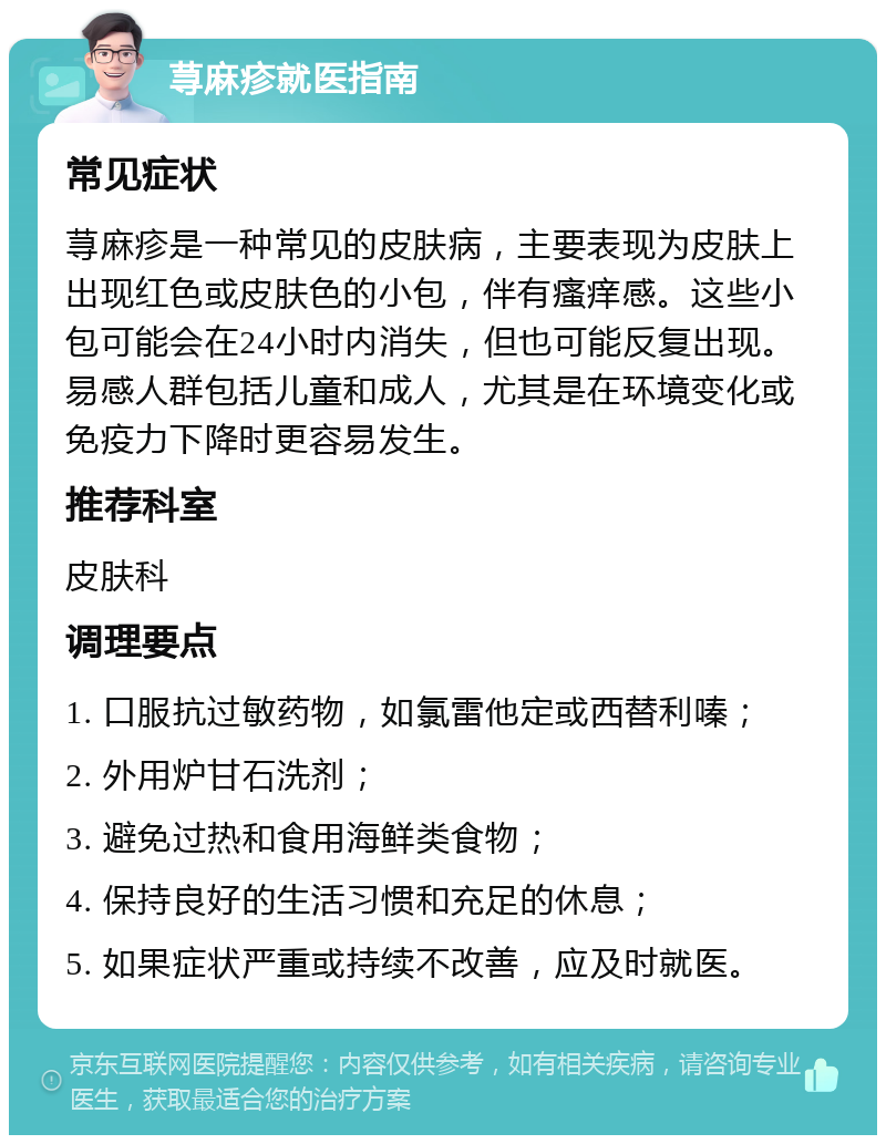 荨麻疹就医指南 常见症状 荨麻疹是一种常见的皮肤病，主要表现为皮肤上出现红色或皮肤色的小包，伴有瘙痒感。这些小包可能会在24小时内消失，但也可能反复出现。易感人群包括儿童和成人，尤其是在环境变化或免疫力下降时更容易发生。 推荐科室 皮肤科 调理要点 1. 口服抗过敏药物，如氯雷他定或西替利嗪； 2. 外用炉甘石洗剂； 3. 避免过热和食用海鲜类食物； 4. 保持良好的生活习惯和充足的休息； 5. 如果症状严重或持续不改善，应及时就医。