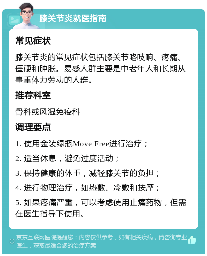 膝关节炎就医指南 常见症状 膝关节炎的常见症状包括膝关节咯吱响、疼痛、僵硬和肿胀。易感人群主要是中老年人和长期从事重体力劳动的人群。 推荐科室 骨科或风湿免疫科 调理要点 1. 使用金装绿瓶Move Free进行治疗； 2. 适当休息，避免过度活动； 3. 保持健康的体重，减轻膝关节的负担； 4. 进行物理治疗，如热敷、冷敷和按摩； 5. 如果疼痛严重，可以考虑使用止痛药物，但需在医生指导下使用。