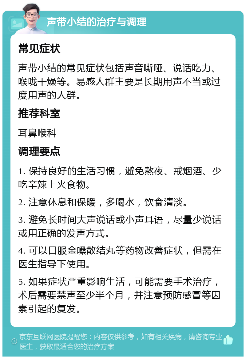 声带小结的治疗与调理 常见症状 声带小结的常见症状包括声音嘶哑、说话吃力、喉咙干燥等。易感人群主要是长期用声不当或过度用声的人群。 推荐科室 耳鼻喉科 调理要点 1. 保持良好的生活习惯，避免熬夜、戒烟酒、少吃辛辣上火食物。 2. 注意休息和保暖，多喝水，饮食清淡。 3. 避免长时间大声说话或小声耳语，尽量少说话或用正确的发声方式。 4. 可以口服金嗓散结丸等药物改善症状，但需在医生指导下使用。 5. 如果症状严重影响生活，可能需要手术治疗，术后需要禁声至少半个月，并注意预防感冒等因素引起的复发。