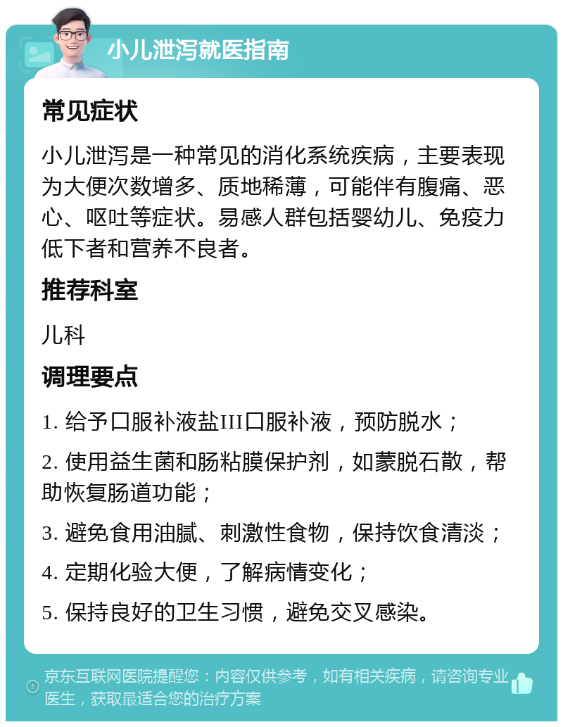 小儿泄泻就医指南 常见症状 小儿泄泻是一种常见的消化系统疾病，主要表现为大便次数增多、质地稀薄，可能伴有腹痛、恶心、呕吐等症状。易感人群包括婴幼儿、免疫力低下者和营养不良者。 推荐科室 儿科 调理要点 1. 给予口服补液盐III口服补液，预防脱水； 2. 使用益生菌和肠粘膜保护剂，如蒙脱石散，帮助恢复肠道功能； 3. 避免食用油腻、刺激性食物，保持饮食清淡； 4. 定期化验大便，了解病情变化； 5. 保持良好的卫生习惯，避免交叉感染。