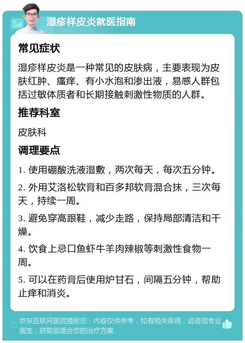 湿疹样皮炎就医指南 常见症状 湿疹样皮炎是一种常见的皮肤病，主要表现为皮肤红肿、瘙痒、有小水泡和渗出液，易感人群包括过敏体质者和长期接触刺激性物质的人群。 推荐科室 皮肤科 调理要点 1. 使用硼酸洗液湿敷，两次每天，每次五分钟。 2. 外用艾洛松软膏和百多邦软膏混合抹，三次每天，持续一周。 3. 避免穿高跟鞋，减少走路，保持局部清洁和干燥。 4. 饮食上忌口鱼虾牛羊肉辣椒等刺激性食物一周。 5. 可以在药膏后使用炉甘石，间隔五分钟，帮助止痒和消炎。