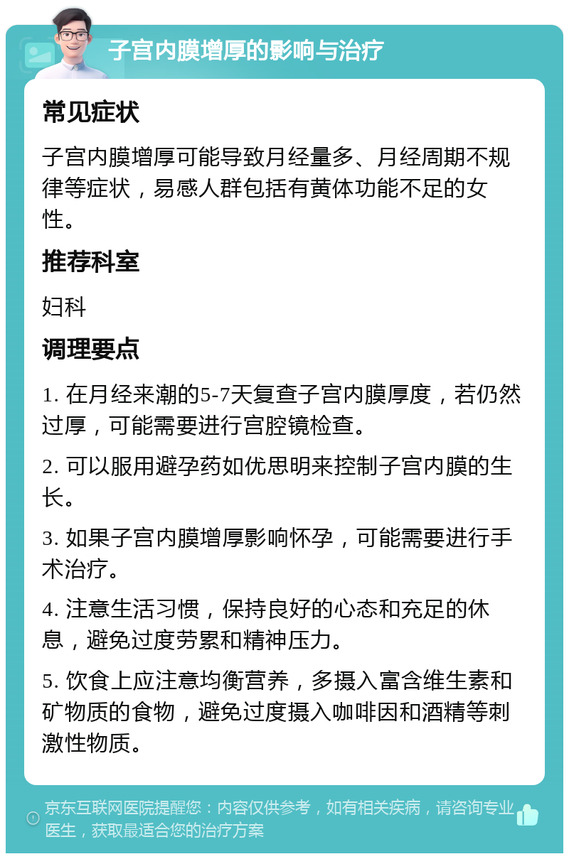 子宫内膜增厚的影响与治疗 常见症状 子宫内膜增厚可能导致月经量多、月经周期不规律等症状，易感人群包括有黄体功能不足的女性。 推荐科室 妇科 调理要点 1. 在月经来潮的5-7天复查子宫内膜厚度，若仍然过厚，可能需要进行宫腔镜检查。 2. 可以服用避孕药如优思明来控制子宫内膜的生长。 3. 如果子宫内膜增厚影响怀孕，可能需要进行手术治疗。 4. 注意生活习惯，保持良好的心态和充足的休息，避免过度劳累和精神压力。 5. 饮食上应注意均衡营养，多摄入富含维生素和矿物质的食物，避免过度摄入咖啡因和酒精等刺激性物质。