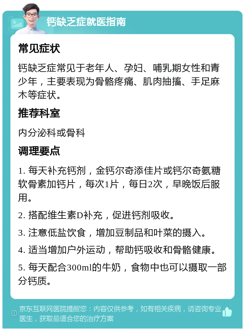 钙缺乏症就医指南 常见症状 钙缺乏症常见于老年人、孕妇、哺乳期女性和青少年，主要表现为骨骼疼痛、肌肉抽搐、手足麻木等症状。 推荐科室 内分泌科或骨科 调理要点 1. 每天补充钙剂，金钙尔奇添佳片或钙尔奇氨糖软骨素加钙片，每次1片，每日2次，早晚饭后服用。 2. 搭配维生素D补充，促进钙剂吸收。 3. 注意低盐饮食，增加豆制品和叶菜的摄入。 4. 适当增加户外运动，帮助钙吸收和骨骼健康。 5. 每天配合300ml的牛奶，食物中也可以摄取一部分钙质。