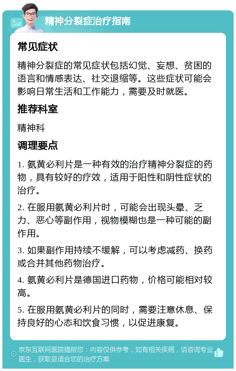 精神分裂症治疗指南 常见症状 精神分裂症的常见症状包括幻觉、妄想、贫困的语言和情感表达、社交退缩等。这些症状可能会影响日常生活和工作能力，需要及时就医。 推荐科室 精神科 调理要点 1. 氨黄必利片是一种有效的治疗精神分裂症的药物，具有较好的疗效，适用于阳性和阴性症状的治疗。 2. 在服用氨黄必利片时，可能会出现头晕、乏力、恶心等副作用，视物模糊也是一种可能的副作用。 3. 如果副作用持续不缓解，可以考虑减药、换药或合并其他药物治疗。 4. 氨黄必利片是德国进口药物，价格可能相对较高。 5. 在服用氨黄必利片的同时，需要注意休息、保持良好的心态和饮食习惯，以促进康复。