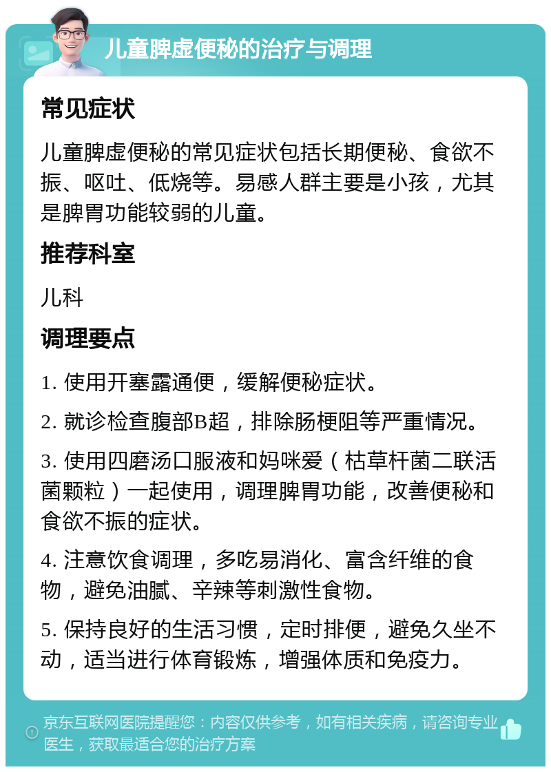 儿童脾虚便秘的治疗与调理 常见症状 儿童脾虚便秘的常见症状包括长期便秘、食欲不振、呕吐、低烧等。易感人群主要是小孩，尤其是脾胃功能较弱的儿童。 推荐科室 儿科 调理要点 1. 使用开塞露通便，缓解便秘症状。 2. 就诊检查腹部B超，排除肠梗阻等严重情况。 3. 使用四磨汤口服液和妈咪爱（枯草杆菌二联活菌颗粒）一起使用，调理脾胃功能，改善便秘和食欲不振的症状。 4. 注意饮食调理，多吃易消化、富含纤维的食物，避免油腻、辛辣等刺激性食物。 5. 保持良好的生活习惯，定时排便，避免久坐不动，适当进行体育锻炼，增强体质和免疫力。