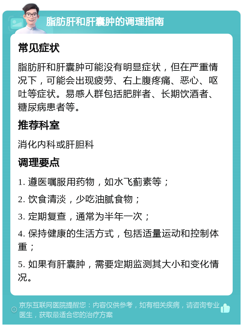 脂肪肝和肝囊肿的调理指南 常见症状 脂肪肝和肝囊肿可能没有明显症状，但在严重情况下，可能会出现疲劳、右上腹疼痛、恶心、呕吐等症状。易感人群包括肥胖者、长期饮酒者、糖尿病患者等。 推荐科室 消化内科或肝胆科 调理要点 1. 遵医嘱服用药物，如水飞蓟素等； 2. 饮食清淡，少吃油腻食物； 3. 定期复查，通常为半年一次； 4. 保持健康的生活方式，包括适量运动和控制体重； 5. 如果有肝囊肿，需要定期监测其大小和变化情况。