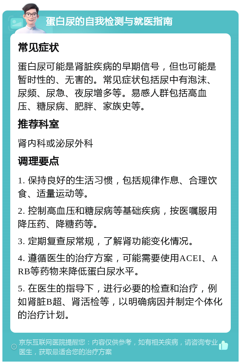 蛋白尿的自我检测与就医指南 常见症状 蛋白尿可能是肾脏疾病的早期信号，但也可能是暂时性的、无害的。常见症状包括尿中有泡沫、尿频、尿急、夜尿增多等。易感人群包括高血压、糖尿病、肥胖、家族史等。 推荐科室 肾内科或泌尿外科 调理要点 1. 保持良好的生活习惯，包括规律作息、合理饮食、适量运动等。 2. 控制高血压和糖尿病等基础疾病，按医嘱服用降压药、降糖药等。 3. 定期复查尿常规，了解肾功能变化情况。 4. 遵循医生的治疗方案，可能需要使用ACEI、ARB等药物来降低蛋白尿水平。 5. 在医生的指导下，进行必要的检查和治疗，例如肾脏B超、肾活检等，以明确病因并制定个体化的治疗计划。