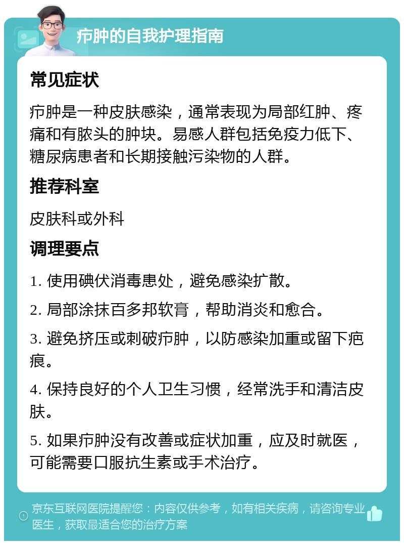 疖肿的自我护理指南 常见症状 疖肿是一种皮肤感染，通常表现为局部红肿、疼痛和有脓头的肿块。易感人群包括免疫力低下、糖尿病患者和长期接触污染物的人群。 推荐科室 皮肤科或外科 调理要点 1. 使用碘伏消毒患处，避免感染扩散。 2. 局部涂抹百多邦软膏，帮助消炎和愈合。 3. 避免挤压或刺破疖肿，以防感染加重或留下疤痕。 4. 保持良好的个人卫生习惯，经常洗手和清洁皮肤。 5. 如果疖肿没有改善或症状加重，应及时就医，可能需要口服抗生素或手术治疗。