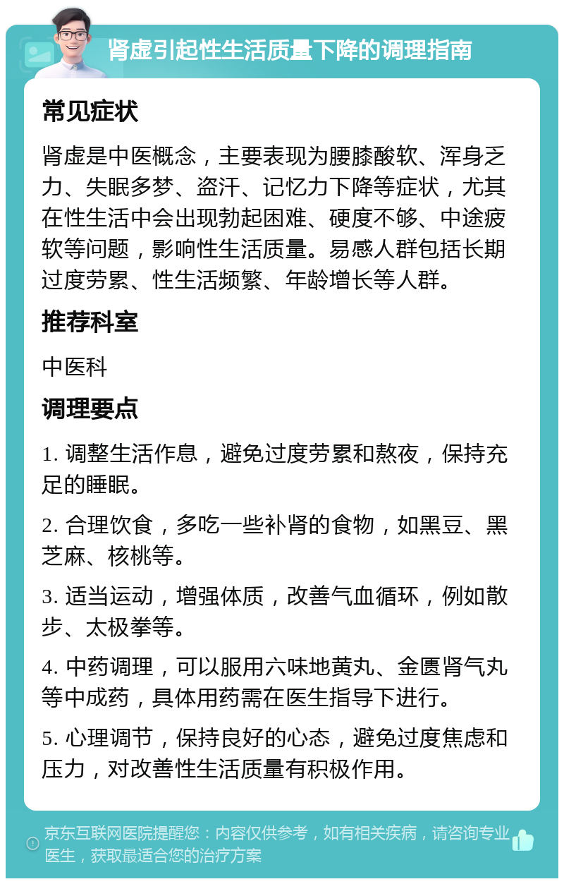 肾虚引起性生活质量下降的调理指南 常见症状 肾虚是中医概念，主要表现为腰膝酸软、浑身乏力、失眠多梦、盗汗、记忆力下降等症状，尤其在性生活中会出现勃起困难、硬度不够、中途疲软等问题，影响性生活质量。易感人群包括长期过度劳累、性生活频繁、年龄增长等人群。 推荐科室 中医科 调理要点 1. 调整生活作息，避免过度劳累和熬夜，保持充足的睡眠。 2. 合理饮食，多吃一些补肾的食物，如黑豆、黑芝麻、核桃等。 3. 适当运动，增强体质，改善气血循环，例如散步、太极拳等。 4. 中药调理，可以服用六味地黄丸、金匮肾气丸等中成药，具体用药需在医生指导下进行。 5. 心理调节，保持良好的心态，避免过度焦虑和压力，对改善性生活质量有积极作用。