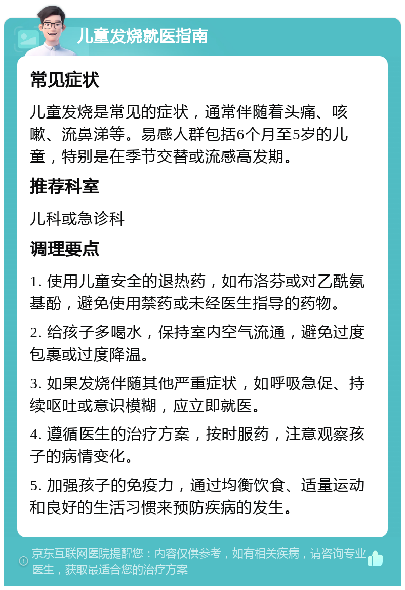 儿童发烧就医指南 常见症状 儿童发烧是常见的症状，通常伴随着头痛、咳嗽、流鼻涕等。易感人群包括6个月至5岁的儿童，特别是在季节交替或流感高发期。 推荐科室 儿科或急诊科 调理要点 1. 使用儿童安全的退热药，如布洛芬或对乙酰氨基酚，避免使用禁药或未经医生指导的药物。 2. 给孩子多喝水，保持室内空气流通，避免过度包裹或过度降温。 3. 如果发烧伴随其他严重症状，如呼吸急促、持续呕吐或意识模糊，应立即就医。 4. 遵循医生的治疗方案，按时服药，注意观察孩子的病情变化。 5. 加强孩子的免疫力，通过均衡饮食、适量运动和良好的生活习惯来预防疾病的发生。