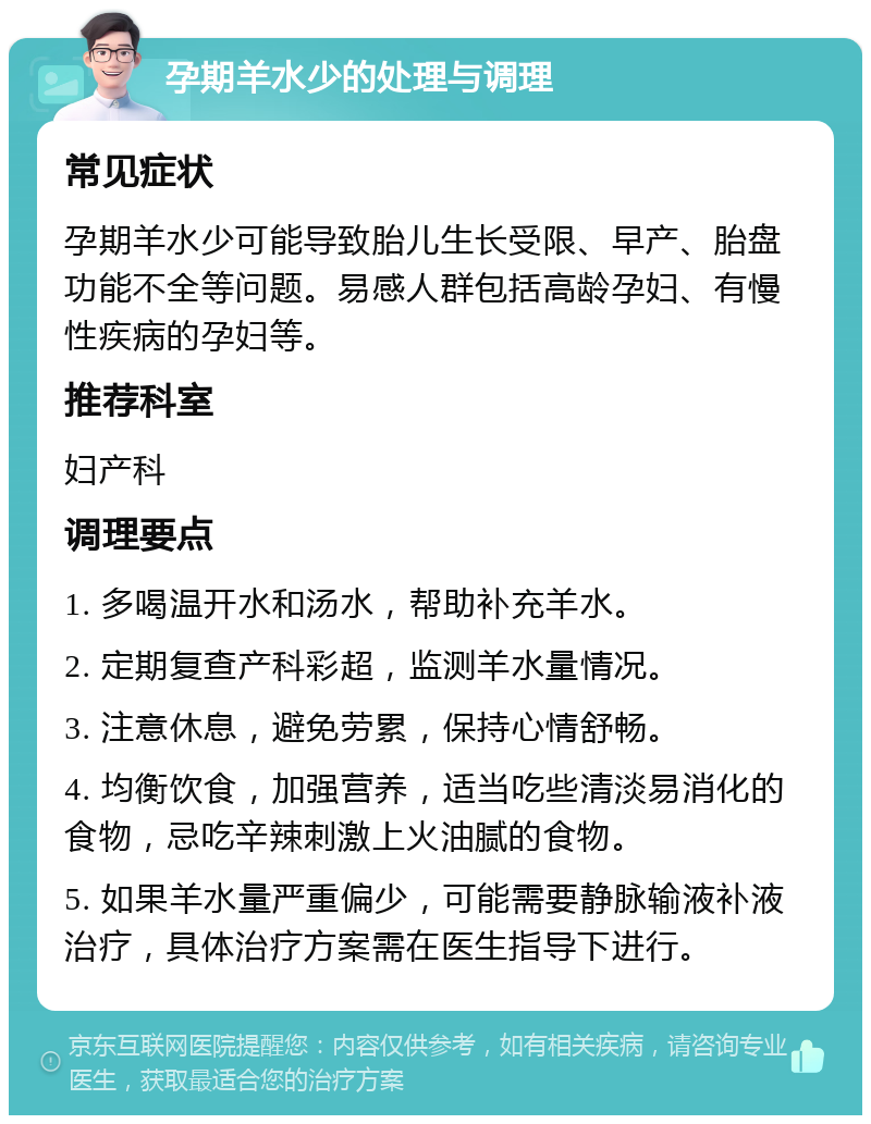 孕期羊水少的处理与调理 常见症状 孕期羊水少可能导致胎儿生长受限、早产、胎盘功能不全等问题。易感人群包括高龄孕妇、有慢性疾病的孕妇等。 推荐科室 妇产科 调理要点 1. 多喝温开水和汤水，帮助补充羊水。 2. 定期复查产科彩超，监测羊水量情况。 3. 注意休息，避免劳累，保持心情舒畅。 4. 均衡饮食，加强营养，适当吃些清淡易消化的食物，忌吃辛辣刺激上火油腻的食物。 5. 如果羊水量严重偏少，可能需要静脉输液补液治疗，具体治疗方案需在医生指导下进行。