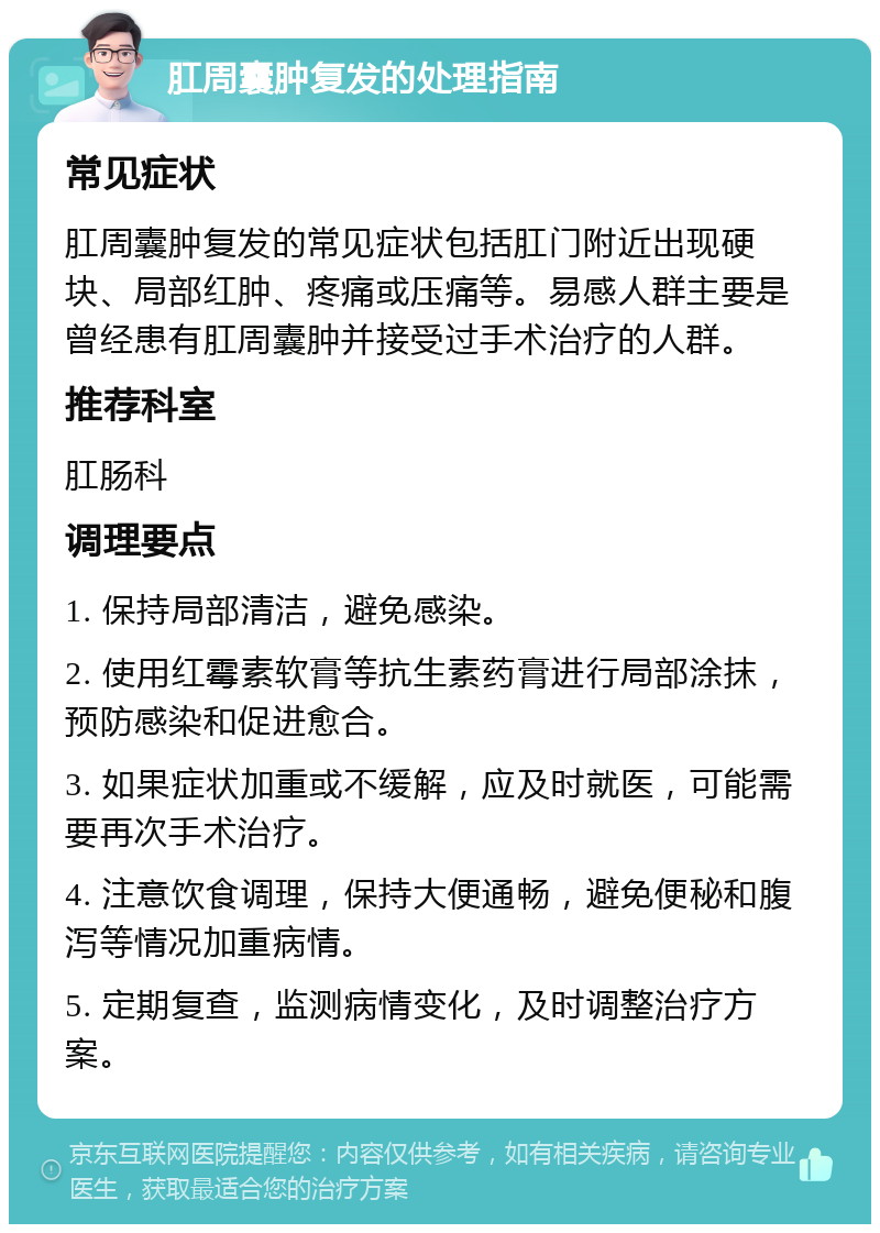 肛周囊肿复发的处理指南 常见症状 肛周囊肿复发的常见症状包括肛门附近出现硬块、局部红肿、疼痛或压痛等。易感人群主要是曾经患有肛周囊肿并接受过手术治疗的人群。 推荐科室 肛肠科 调理要点 1. 保持局部清洁，避免感染。 2. 使用红霉素软膏等抗生素药膏进行局部涂抹，预防感染和促进愈合。 3. 如果症状加重或不缓解，应及时就医，可能需要再次手术治疗。 4. 注意饮食调理，保持大便通畅，避免便秘和腹泻等情况加重病情。 5. 定期复查，监测病情变化，及时调整治疗方案。