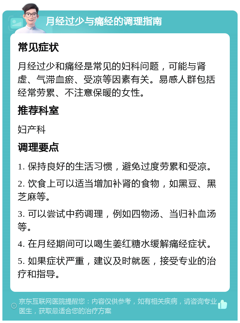 月经过少与痛经的调理指南 常见症状 月经过少和痛经是常见的妇科问题，可能与肾虚、气滞血瘀、受凉等因素有关。易感人群包括经常劳累、不注意保暖的女性。 推荐科室 妇产科 调理要点 1. 保持良好的生活习惯，避免过度劳累和受凉。 2. 饮食上可以适当增加补肾的食物，如黑豆、黑芝麻等。 3. 可以尝试中药调理，例如四物汤、当归补血汤等。 4. 在月经期间可以喝生姜红糖水缓解痛经症状。 5. 如果症状严重，建议及时就医，接受专业的治疗和指导。