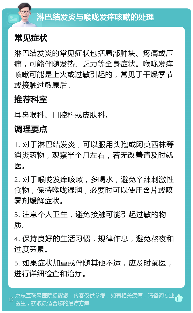 淋巴结发炎与喉咙发痒咳嗽的处理 常见症状 淋巴结发炎的常见症状包括局部肿块、疼痛或压痛，可能伴随发热、乏力等全身症状。喉咙发痒咳嗽可能是上火或过敏引起的，常见于干燥季节或接触过敏原后。 推荐科室 耳鼻喉科、口腔科或皮肤科。 调理要点 1. 对于淋巴结发炎，可以服用头孢或阿莫西林等消炎药物，观察半个月左右，若无改善请及时就医。 2. 对于喉咙发痒咳嗽，多喝水，避免辛辣刺激性食物，保持喉咙湿润，必要时可以使用含片或喷雾剂缓解症状。 3. 注意个人卫生，避免接触可能引起过敏的物质。 4. 保持良好的生活习惯，规律作息，避免熬夜和过度劳累。 5. 如果症状加重或伴随其他不适，应及时就医，进行详细检查和治疗。