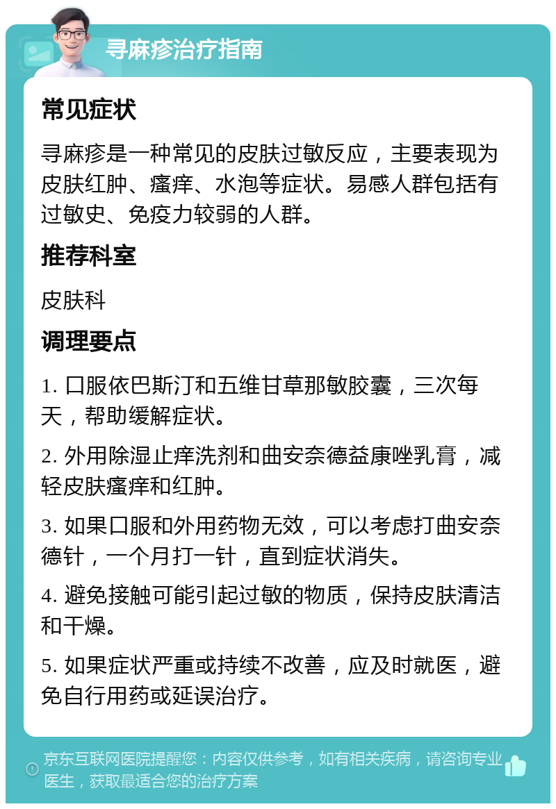 寻麻疹治疗指南 常见症状 寻麻疹是一种常见的皮肤过敏反应，主要表现为皮肤红肿、瘙痒、水泡等症状。易感人群包括有过敏史、免疫力较弱的人群。 推荐科室 皮肤科 调理要点 1. 口服依巴斯汀和五维甘草那敏胶囊，三次每天，帮助缓解症状。 2. 外用除湿止痒洗剂和曲安奈德益康唑乳膏，减轻皮肤瘙痒和红肿。 3. 如果口服和外用药物无效，可以考虑打曲安奈德针，一个月打一针，直到症状消失。 4. 避免接触可能引起过敏的物质，保持皮肤清洁和干燥。 5. 如果症状严重或持续不改善，应及时就医，避免自行用药或延误治疗。