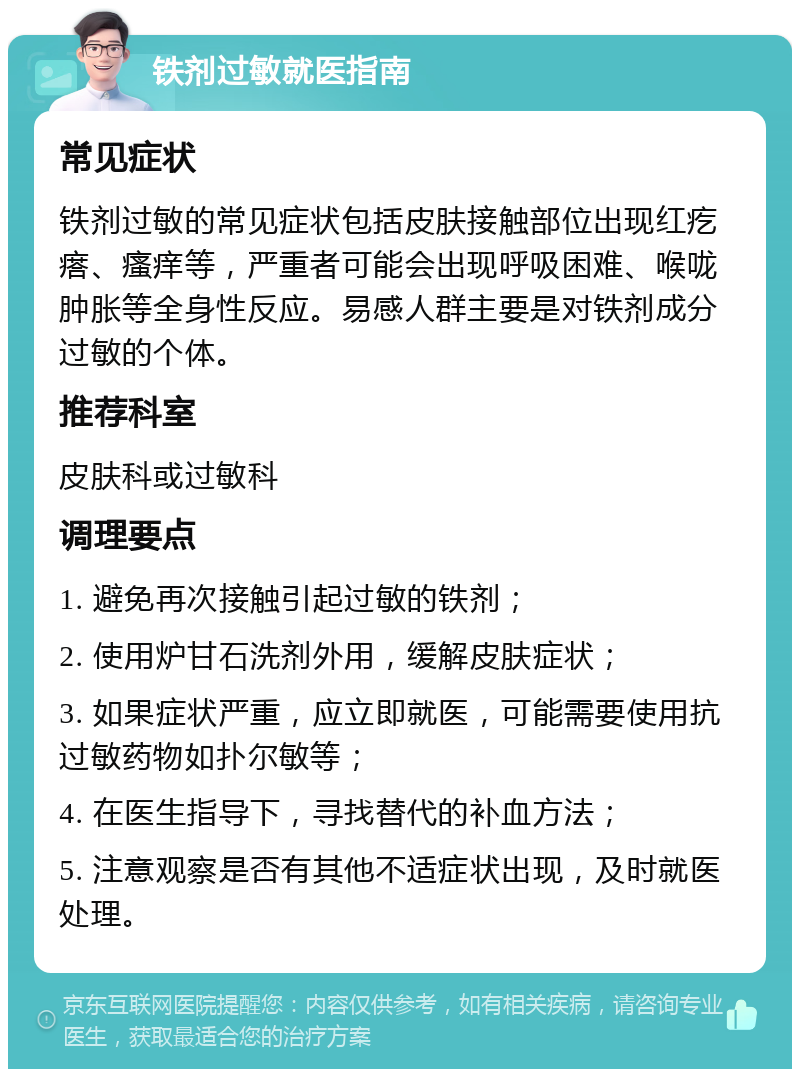 铁剂过敏就医指南 常见症状 铁剂过敏的常见症状包括皮肤接触部位出现红疙瘩、瘙痒等，严重者可能会出现呼吸困难、喉咙肿胀等全身性反应。易感人群主要是对铁剂成分过敏的个体。 推荐科室 皮肤科或过敏科 调理要点 1. 避免再次接触引起过敏的铁剂； 2. 使用炉甘石洗剂外用，缓解皮肤症状； 3. 如果症状严重，应立即就医，可能需要使用抗过敏药物如扑尔敏等； 4. 在医生指导下，寻找替代的补血方法； 5. 注意观察是否有其他不适症状出现，及时就医处理。