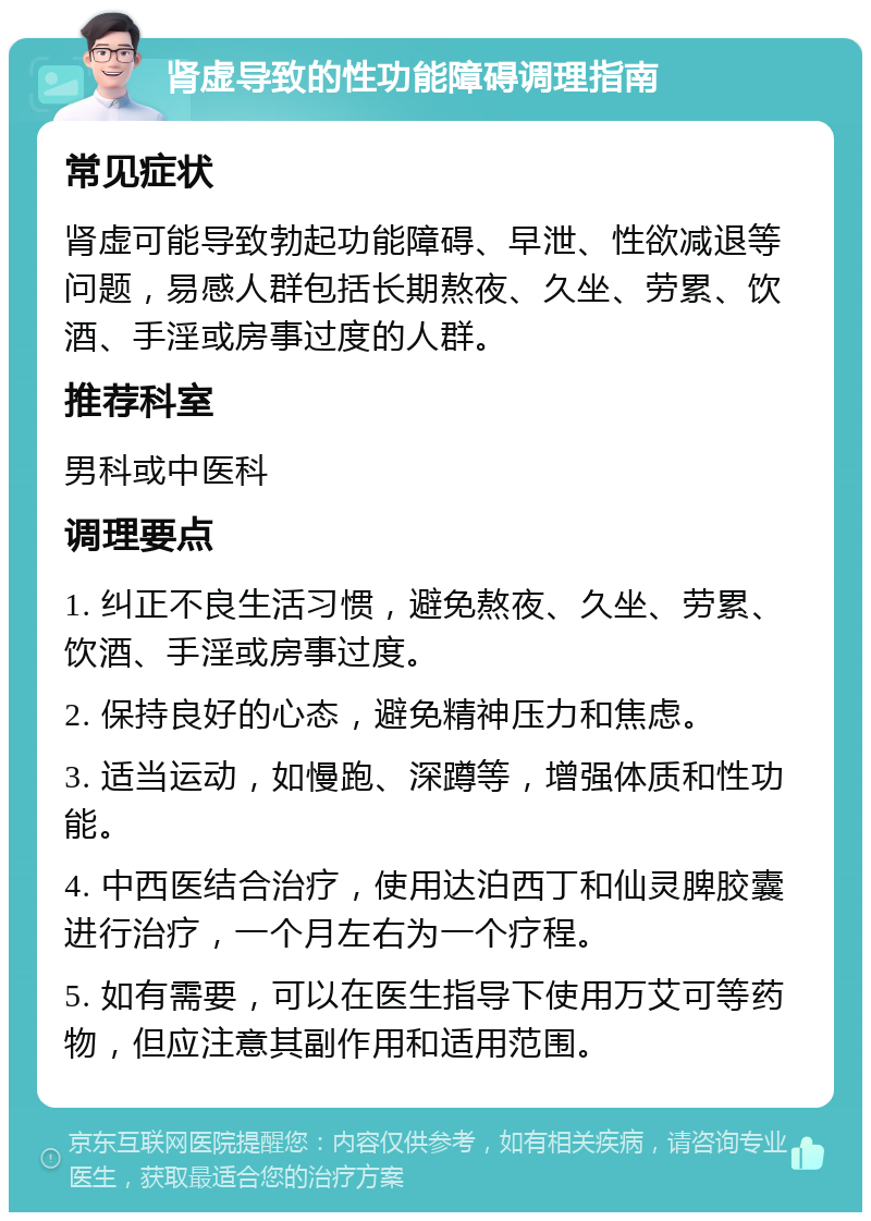 肾虚导致的性功能障碍调理指南 常见症状 肾虚可能导致勃起功能障碍、早泄、性欲减退等问题，易感人群包括长期熬夜、久坐、劳累、饮酒、手淫或房事过度的人群。 推荐科室 男科或中医科 调理要点 1. 纠正不良生活习惯，避免熬夜、久坐、劳累、饮酒、手淫或房事过度。 2. 保持良好的心态，避免精神压力和焦虑。 3. 适当运动，如慢跑、深蹲等，增强体质和性功能。 4. 中西医结合治疗，使用达泊西丁和仙灵脾胶囊进行治疗，一个月左右为一个疗程。 5. 如有需要，可以在医生指导下使用万艾可等药物，但应注意其副作用和适用范围。