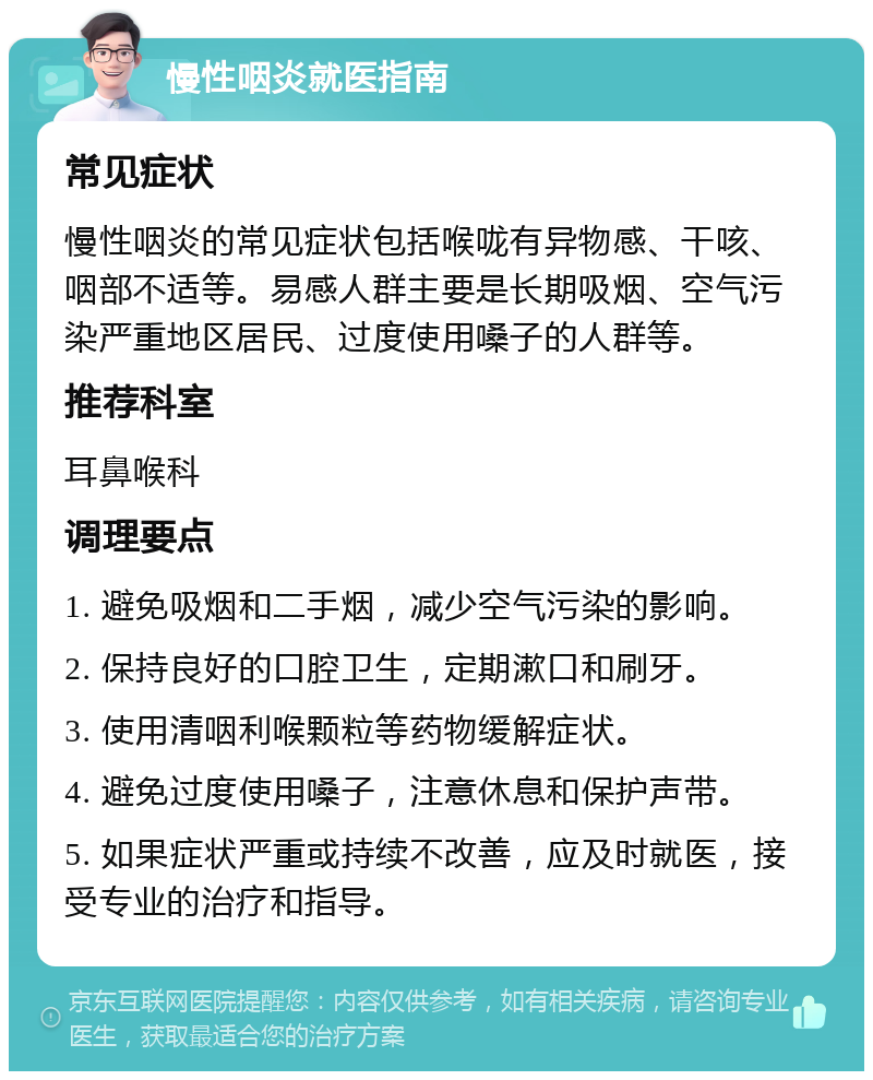 慢性咽炎就医指南 常见症状 慢性咽炎的常见症状包括喉咙有异物感、干咳、咽部不适等。易感人群主要是长期吸烟、空气污染严重地区居民、过度使用嗓子的人群等。 推荐科室 耳鼻喉科 调理要点 1. 避免吸烟和二手烟，减少空气污染的影响。 2. 保持良好的口腔卫生，定期漱口和刷牙。 3. 使用清咽利喉颗粒等药物缓解症状。 4. 避免过度使用嗓子，注意休息和保护声带。 5. 如果症状严重或持续不改善，应及时就医，接受专业的治疗和指导。