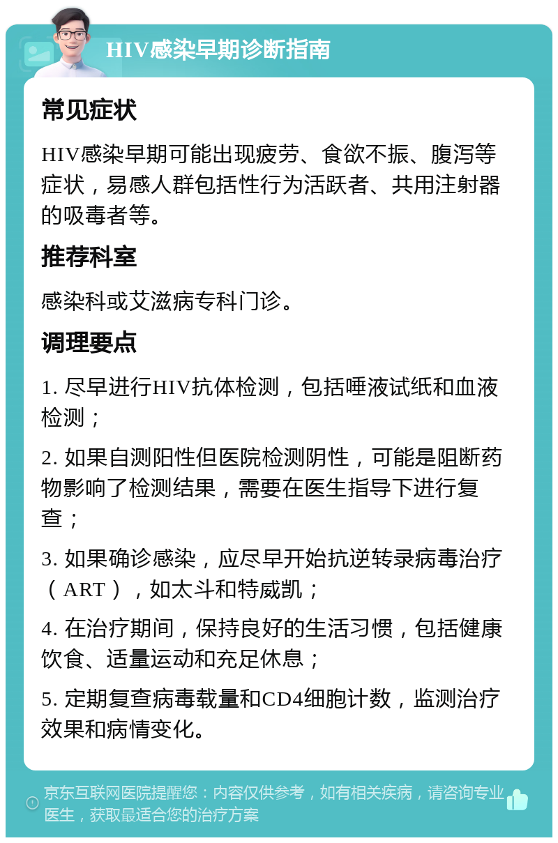 HIV感染早期诊断指南 常见症状 HIV感染早期可能出现疲劳、食欲不振、腹泻等症状，易感人群包括性行为活跃者、共用注射器的吸毒者等。 推荐科室 感染科或艾滋病专科门诊。 调理要点 1. 尽早进行HIV抗体检测，包括唾液试纸和血液检测； 2. 如果自测阳性但医院检测阴性，可能是阻断药物影响了检测结果，需要在医生指导下进行复查； 3. 如果确诊感染，应尽早开始抗逆转录病毒治疗（ART），如太斗和特威凯； 4. 在治疗期间，保持良好的生活习惯，包括健康饮食、适量运动和充足休息； 5. 定期复查病毒载量和CD4细胞计数，监测治疗效果和病情变化。