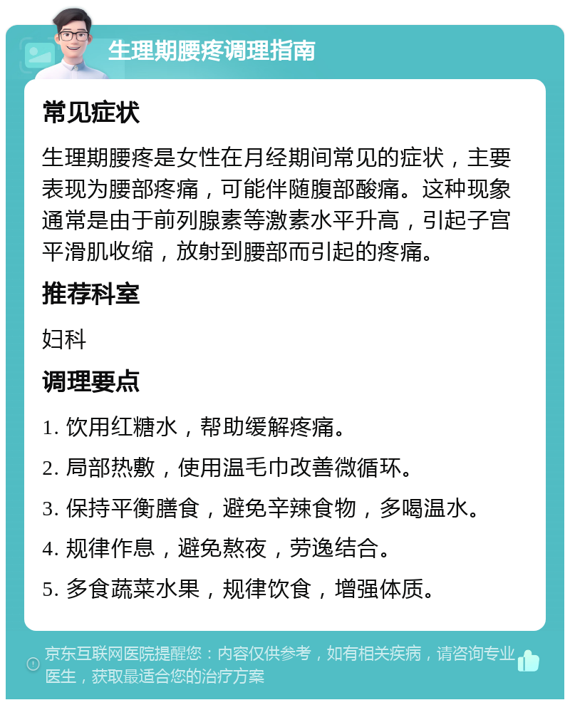 生理期腰疼调理指南 常见症状 生理期腰疼是女性在月经期间常见的症状，主要表现为腰部疼痛，可能伴随腹部酸痛。这种现象通常是由于前列腺素等激素水平升高，引起子宫平滑肌收缩，放射到腰部而引起的疼痛。 推荐科室 妇科 调理要点 1. 饮用红糖水，帮助缓解疼痛。 2. 局部热敷，使用温毛巾改善微循环。 3. 保持平衡膳食，避免辛辣食物，多喝温水。 4. 规律作息，避免熬夜，劳逸结合。 5. 多食蔬菜水果，规律饮食，增强体质。