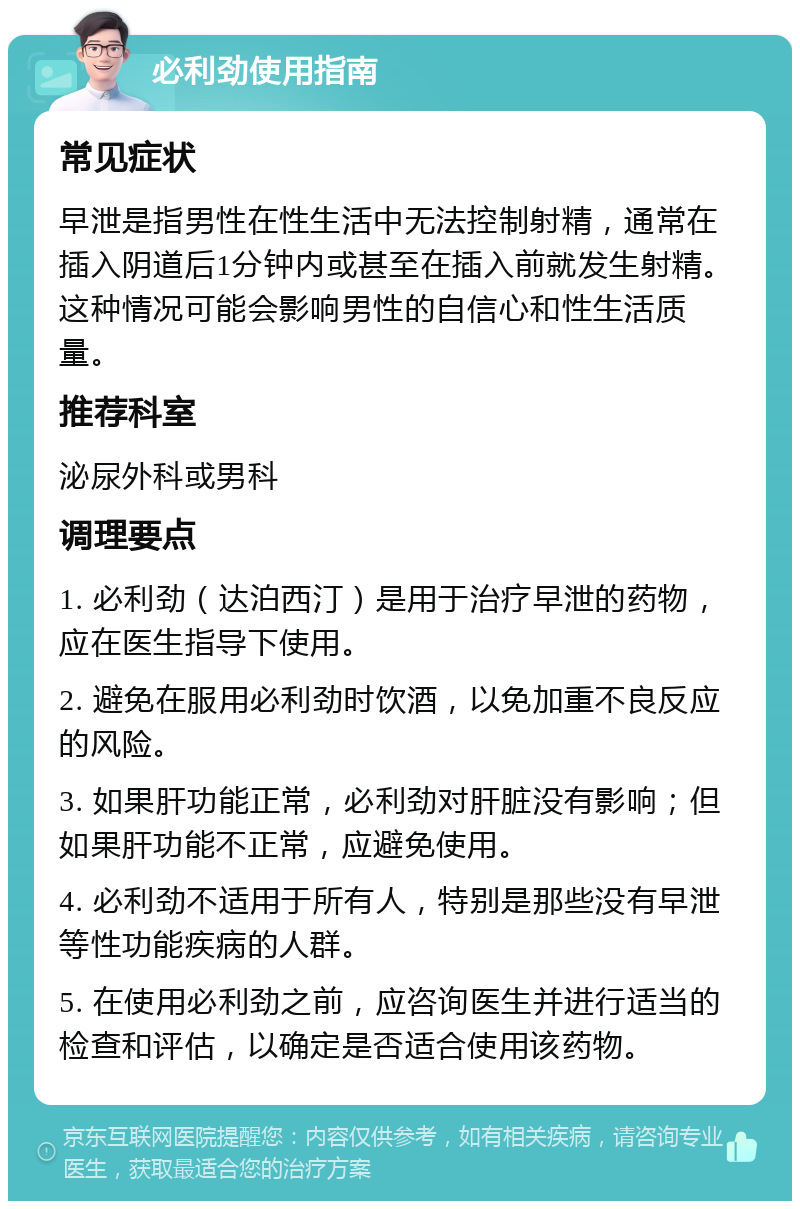 必利劲使用指南 常见症状 早泄是指男性在性生活中无法控制射精，通常在插入阴道后1分钟内或甚至在插入前就发生射精。这种情况可能会影响男性的自信心和性生活质量。 推荐科室 泌尿外科或男科 调理要点 1. 必利劲（达泊西汀）是用于治疗早泄的药物，应在医生指导下使用。 2. 避免在服用必利劲时饮酒，以免加重不良反应的风险。 3. 如果肝功能正常，必利劲对肝脏没有影响；但如果肝功能不正常，应避免使用。 4. 必利劲不适用于所有人，特别是那些没有早泄等性功能疾病的人群。 5. 在使用必利劲之前，应咨询医生并进行适当的检查和评估，以确定是否适合使用该药物。