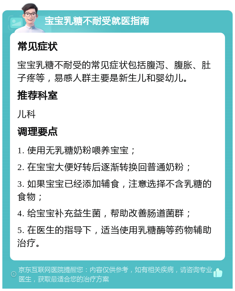 宝宝乳糖不耐受就医指南 常见症状 宝宝乳糖不耐受的常见症状包括腹泻、腹胀、肚子疼等，易感人群主要是新生儿和婴幼儿。 推荐科室 儿科 调理要点 1. 使用无乳糖奶粉喂养宝宝； 2. 在宝宝大便好转后逐渐转换回普通奶粉； 3. 如果宝宝已经添加辅食，注意选择不含乳糖的食物； 4. 给宝宝补充益生菌，帮助改善肠道菌群； 5. 在医生的指导下，适当使用乳糖酶等药物辅助治疗。