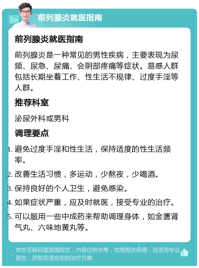 前列腺炎就医指南 前列腺炎就医指南 前列腺炎是一种常见的男性疾病，主要表现为尿频、尿急、尿痛、会阴部疼痛等症状。易感人群包括长期坐着工作、性生活不规律、过度手淫等人群。 推荐科室 泌尿外科或男科 调理要点 避免过度手淫和性生活，保持适度的性生活频率。 改善生活习惯，多运动，少熬夜，少喝酒。 保持良好的个人卫生，避免感染。 如果症状严重，应及时就医，接受专业的治疗。 可以服用一些中成药来帮助调理身体，如金匮肾气丸、六味地黄丸等。