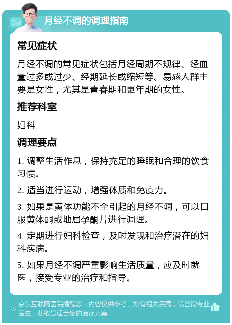 月经不调的调理指南 常见症状 月经不调的常见症状包括月经周期不规律、经血量过多或过少、经期延长或缩短等。易感人群主要是女性，尤其是青春期和更年期的女性。 推荐科室 妇科 调理要点 1. 调整生活作息，保持充足的睡眠和合理的饮食习惯。 2. 适当进行运动，增强体质和免疫力。 3. 如果是黄体功能不全引起的月经不调，可以口服黄体酮或地屈孕酮片进行调理。 4. 定期进行妇科检查，及时发现和治疗潜在的妇科疾病。 5. 如果月经不调严重影响生活质量，应及时就医，接受专业的治疗和指导。