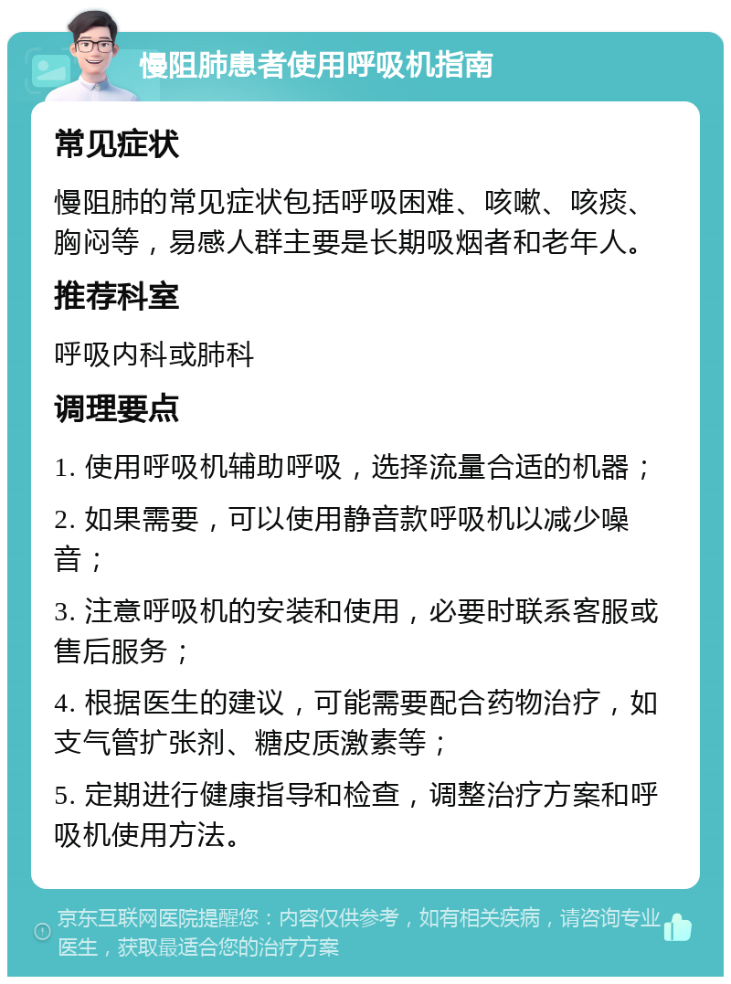 慢阻肺患者使用呼吸机指南 常见症状 慢阻肺的常见症状包括呼吸困难、咳嗽、咳痰、胸闷等，易感人群主要是长期吸烟者和老年人。 推荐科室 呼吸内科或肺科 调理要点 1. 使用呼吸机辅助呼吸，选择流量合适的机器； 2. 如果需要，可以使用静音款呼吸机以减少噪音； 3. 注意呼吸机的安装和使用，必要时联系客服或售后服务； 4. 根据医生的建议，可能需要配合药物治疗，如支气管扩张剂、糖皮质激素等； 5. 定期进行健康指导和检查，调整治疗方案和呼吸机使用方法。