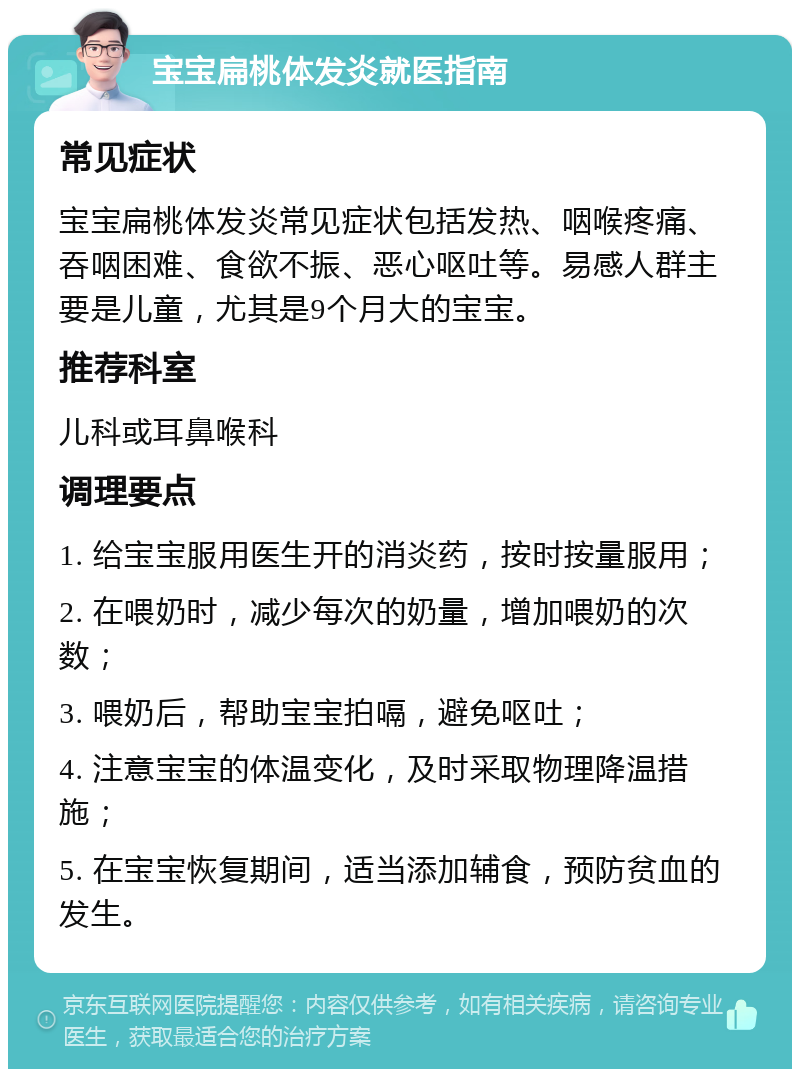 宝宝扁桃体发炎就医指南 常见症状 宝宝扁桃体发炎常见症状包括发热、咽喉疼痛、吞咽困难、食欲不振、恶心呕吐等。易感人群主要是儿童，尤其是9个月大的宝宝。 推荐科室 儿科或耳鼻喉科 调理要点 1. 给宝宝服用医生开的消炎药，按时按量服用； 2. 在喂奶时，减少每次的奶量，增加喂奶的次数； 3. 喂奶后，帮助宝宝拍嗝，避免呕吐； 4. 注意宝宝的体温变化，及时采取物理降温措施； 5. 在宝宝恢复期间，适当添加辅食，预防贫血的发生。