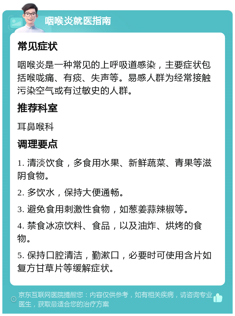 咽喉炎就医指南 常见症状 咽喉炎是一种常见的上呼吸道感染，主要症状包括喉咙痛、有痰、失声等。易感人群为经常接触污染空气或有过敏史的人群。 推荐科室 耳鼻喉科 调理要点 1. 清淡饮食，多食用水果、新鲜蔬菜、青果等滋阴食物。 2. 多饮水，保持大便通畅。 3. 避免食用刺激性食物，如葱姜蒜辣椒等。 4. 禁食冰凉饮料、食品，以及油炸、烘烤的食物。 5. 保持口腔清洁，勤漱口，必要时可使用含片如复方甘草片等缓解症状。