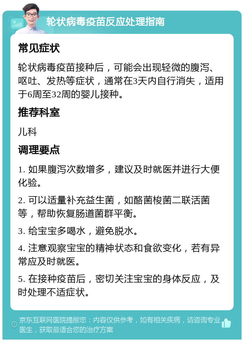 轮状病毒疫苗反应处理指南 常见症状 轮状病毒疫苗接种后，可能会出现轻微的腹泻、呕吐、发热等症状，通常在3天内自行消失，适用于6周至32周的婴儿接种。 推荐科室 儿科 调理要点 1. 如果腹泻次数增多，建议及时就医并进行大便化验。 2. 可以适量补充益生菌，如酪菌梭菌二联活菌等，帮助恢复肠道菌群平衡。 3. 给宝宝多喝水，避免脱水。 4. 注意观察宝宝的精神状态和食欲变化，若有异常应及时就医。 5. 在接种疫苗后，密切关注宝宝的身体反应，及时处理不适症状。