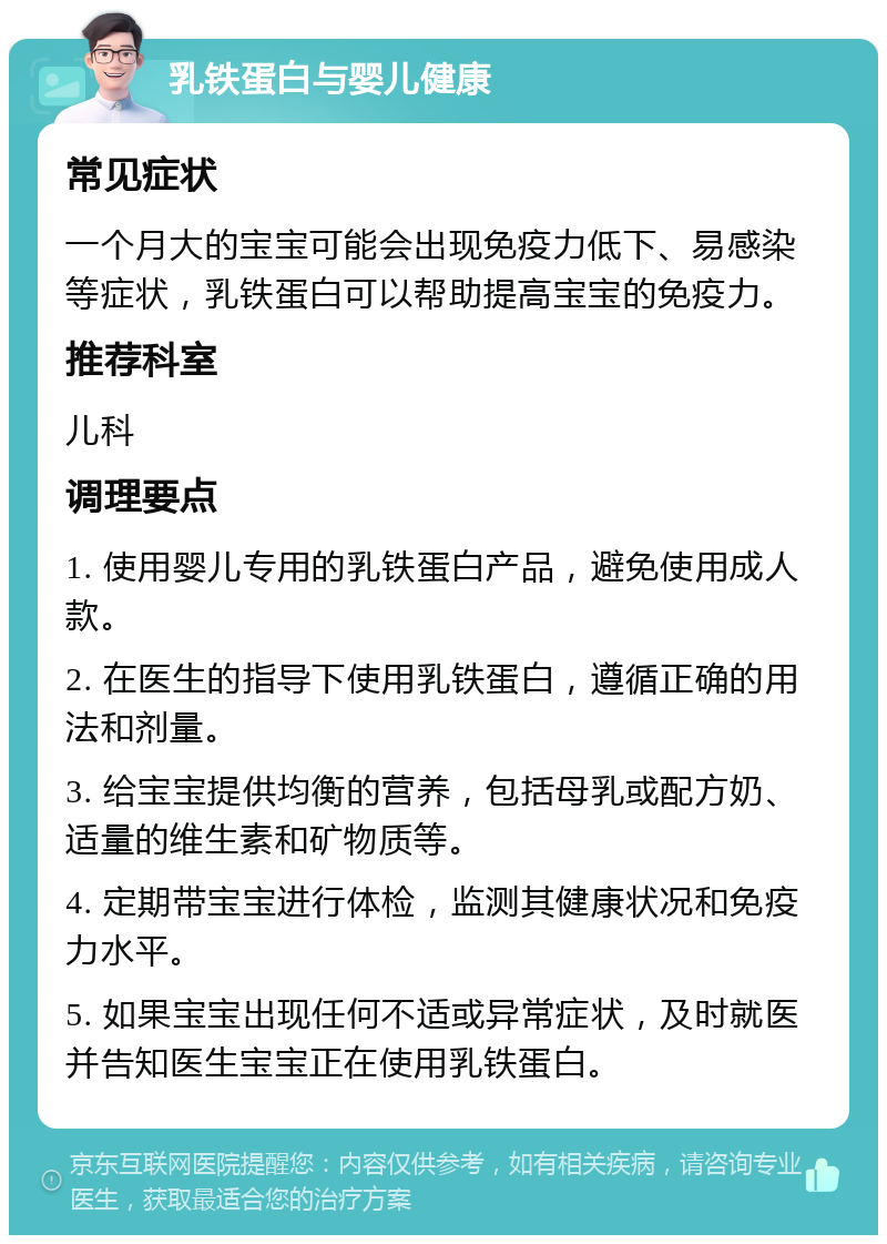 乳铁蛋白与婴儿健康 常见症状 一个月大的宝宝可能会出现免疫力低下、易感染等症状，乳铁蛋白可以帮助提高宝宝的免疫力。 推荐科室 儿科 调理要点 1. 使用婴儿专用的乳铁蛋白产品，避免使用成人款。 2. 在医生的指导下使用乳铁蛋白，遵循正确的用法和剂量。 3. 给宝宝提供均衡的营养，包括母乳或配方奶、适量的维生素和矿物质等。 4. 定期带宝宝进行体检，监测其健康状况和免疫力水平。 5. 如果宝宝出现任何不适或异常症状，及时就医并告知医生宝宝正在使用乳铁蛋白。