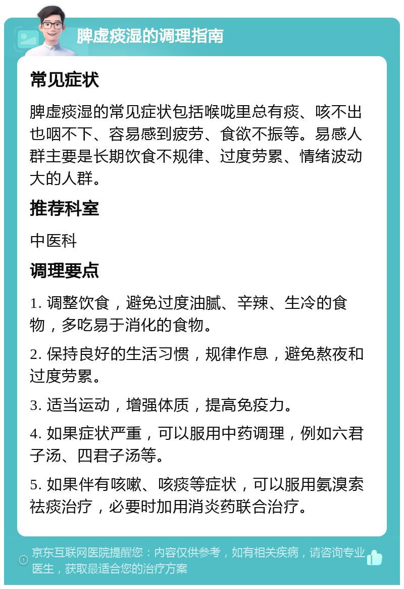 脾虚痰湿的调理指南 常见症状 脾虚痰湿的常见症状包括喉咙里总有痰、咳不出也咽不下、容易感到疲劳、食欲不振等。易感人群主要是长期饮食不规律、过度劳累、情绪波动大的人群。 推荐科室 中医科 调理要点 1. 调整饮食，避免过度油腻、辛辣、生冷的食物，多吃易于消化的食物。 2. 保持良好的生活习惯，规律作息，避免熬夜和过度劳累。 3. 适当运动，增强体质，提高免疫力。 4. 如果症状严重，可以服用中药调理，例如六君子汤、四君子汤等。 5. 如果伴有咳嗽、咳痰等症状，可以服用氨溴索祛痰治疗，必要时加用消炎药联合治疗。