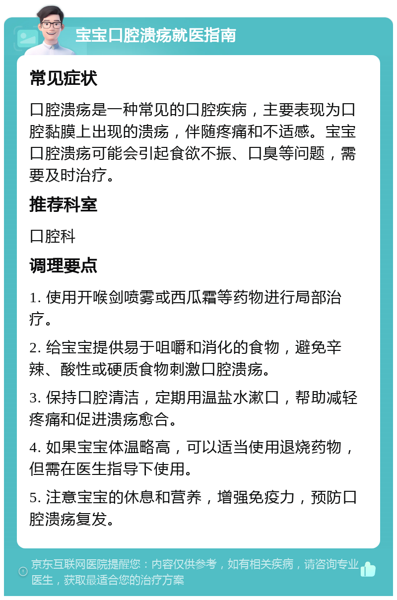 宝宝口腔溃疡就医指南 常见症状 口腔溃疡是一种常见的口腔疾病，主要表现为口腔黏膜上出现的溃疡，伴随疼痛和不适感。宝宝口腔溃疡可能会引起食欲不振、口臭等问题，需要及时治疗。 推荐科室 口腔科 调理要点 1. 使用开喉剑喷雾或西瓜霜等药物进行局部治疗。 2. 给宝宝提供易于咀嚼和消化的食物，避免辛辣、酸性或硬质食物刺激口腔溃疡。 3. 保持口腔清洁，定期用温盐水漱口，帮助减轻疼痛和促进溃疡愈合。 4. 如果宝宝体温略高，可以适当使用退烧药物，但需在医生指导下使用。 5. 注意宝宝的休息和营养，增强免疫力，预防口腔溃疡复发。