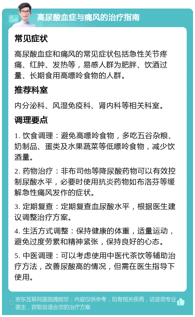 高尿酸血症与痛风的治疗指南 常见症状 高尿酸血症和痛风的常见症状包括急性关节疼痛、红肿、发热等，易感人群为肥胖、饮酒过量、长期食用高嘌呤食物的人群。 推荐科室 内分泌科、风湿免疫科、肾内科等相关科室。 调理要点 1. 饮食调理：避免高嘌呤食物，多吃五谷杂粮、奶制品、蛋类及水果蔬菜等低嘌呤食物，减少饮酒量。 2. 药物治疗：非布司他等降尿酸药物可以有效控制尿酸水平，必要时使用抗炎药物如布洛芬等缓解急性痛风发作的症状。 3. 定期复查：定期复查血尿酸水平，根据医生建议调整治疗方案。 4. 生活方式调整：保持健康的体重，适量运动，避免过度劳累和精神紧张，保持良好的心态。 5. 中医调理：可以考虑使用中医代茶饮等辅助治疗方法，改善尿酸高的情况，但需在医生指导下使用。