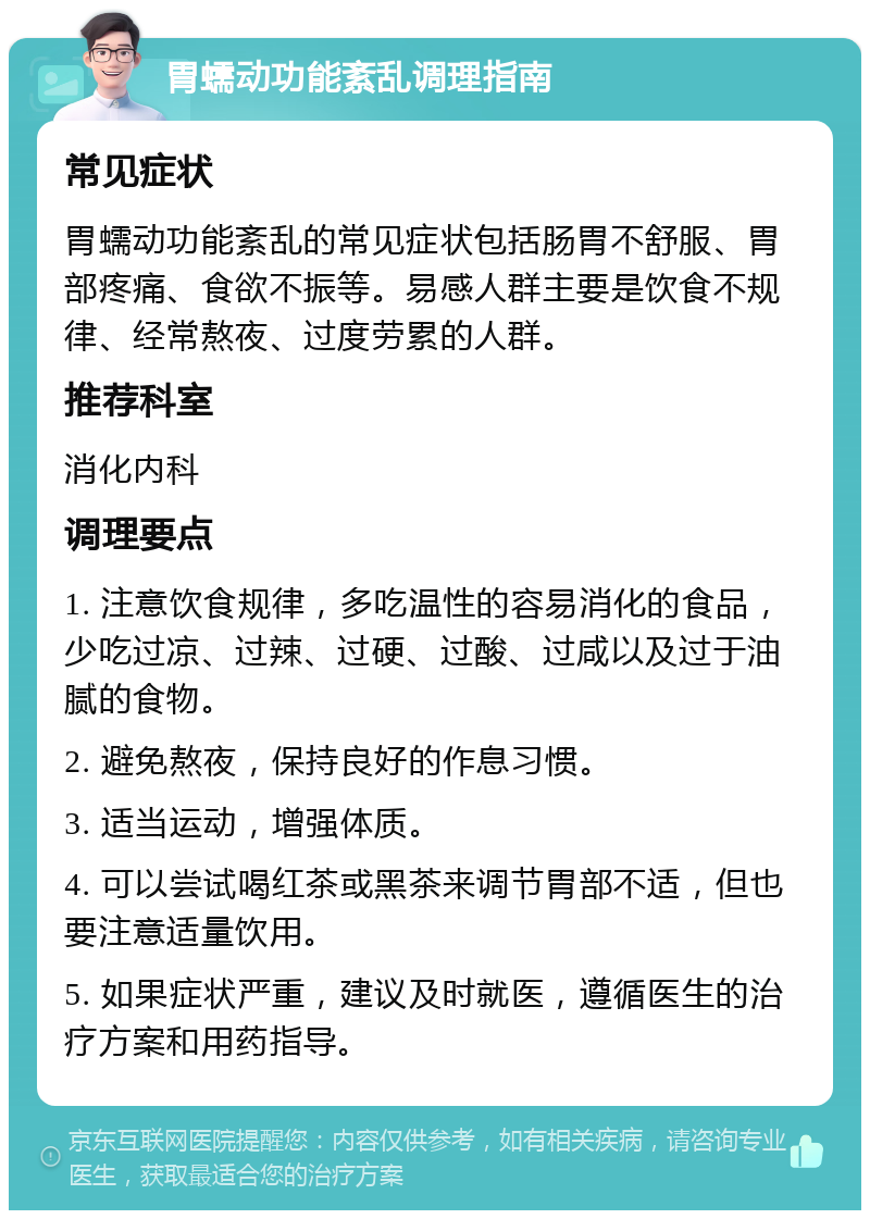 胃蠕动功能紊乱调理指南 常见症状 胃蠕动功能紊乱的常见症状包括肠胃不舒服、胃部疼痛、食欲不振等。易感人群主要是饮食不规律、经常熬夜、过度劳累的人群。 推荐科室 消化内科 调理要点 1. 注意饮食规律，多吃温性的容易消化的食品，少吃过凉、过辣、过硬、过酸、过咸以及过于油腻的食物。 2. 避免熬夜，保持良好的作息习惯。 3. 适当运动，增强体质。 4. 可以尝试喝红茶或黑茶来调节胃部不适，但也要注意适量饮用。 5. 如果症状严重，建议及时就医，遵循医生的治疗方案和用药指导。