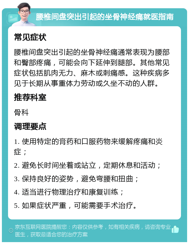 腰椎间盘突出引起的坐骨神经痛就医指南 常见症状 腰椎间盘突出引起的坐骨神经痛通常表现为腰部和臀部疼痛，可能会向下延伸到腿部。其他常见症状包括肌肉无力、麻木或刺痛感。这种疾病多见于长期从事重体力劳动或久坐不动的人群。 推荐科室 骨科 调理要点 1. 使用特定的膏药和口服药物来缓解疼痛和炎症； 2. 避免长时间坐着或站立，定期休息和活动； 3. 保持良好的姿势，避免弯腰和扭曲； 4. 适当进行物理治疗和康复训练； 5. 如果症状严重，可能需要手术治疗。