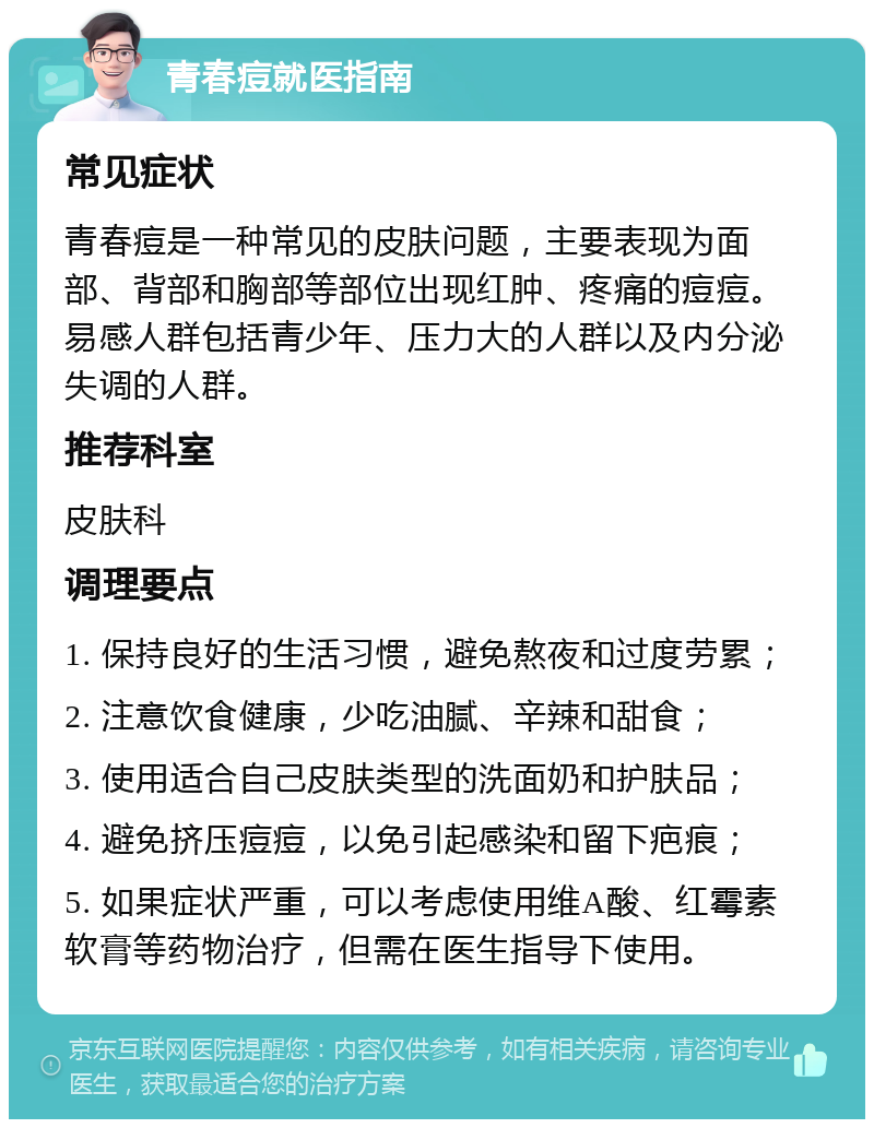 青春痘就医指南 常见症状 青春痘是一种常见的皮肤问题，主要表现为面部、背部和胸部等部位出现红肿、疼痛的痘痘。易感人群包括青少年、压力大的人群以及内分泌失调的人群。 推荐科室 皮肤科 调理要点 1. 保持良好的生活习惯，避免熬夜和过度劳累； 2. 注意饮食健康，少吃油腻、辛辣和甜食； 3. 使用适合自己皮肤类型的洗面奶和护肤品； 4. 避免挤压痘痘，以免引起感染和留下疤痕； 5. 如果症状严重，可以考虑使用维A酸、红霉素软膏等药物治疗，但需在医生指导下使用。