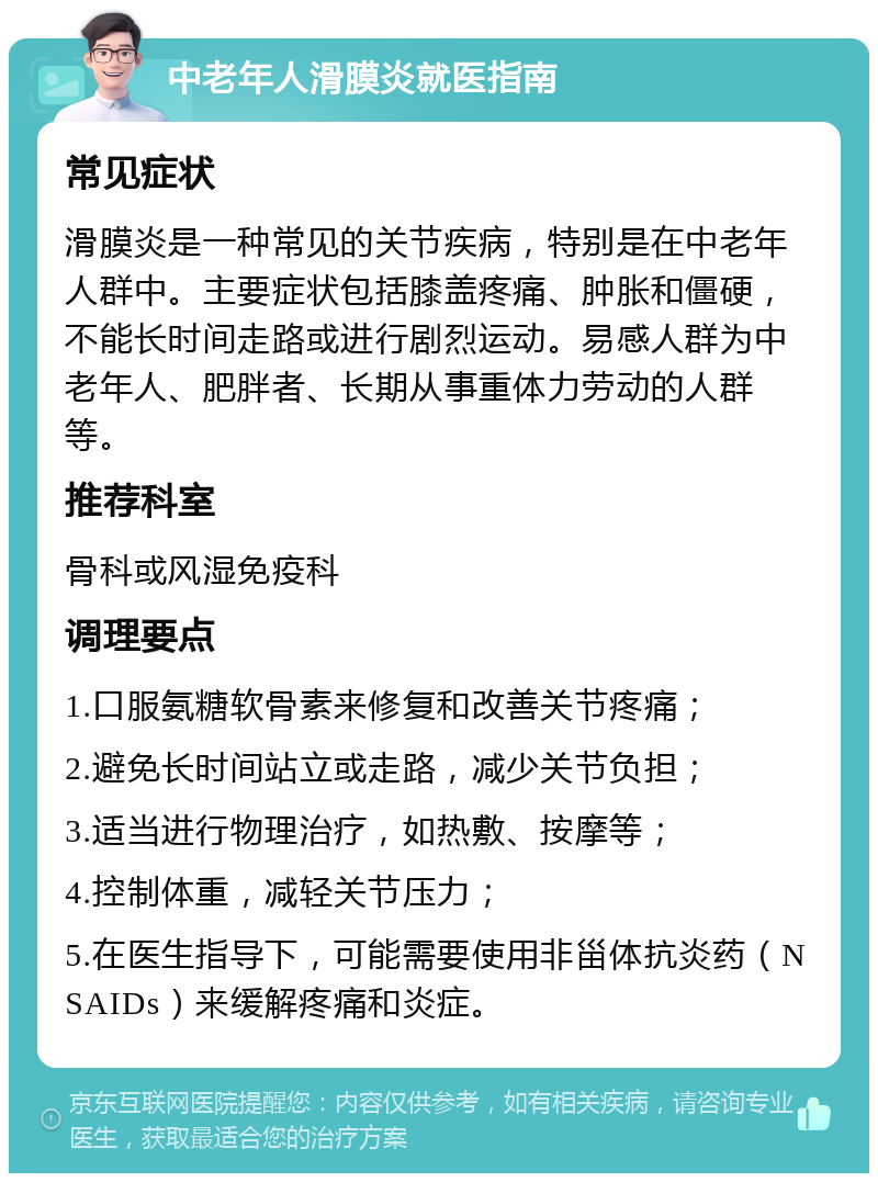 中老年人滑膜炎就医指南 常见症状 滑膜炎是一种常见的关节疾病，特别是在中老年人群中。主要症状包括膝盖疼痛、肿胀和僵硬，不能长时间走路或进行剧烈运动。易感人群为中老年人、肥胖者、长期从事重体力劳动的人群等。 推荐科室 骨科或风湿免疫科 调理要点 1.口服氨糖软骨素来修复和改善关节疼痛； 2.避免长时间站立或走路，减少关节负担； 3.适当进行物理治疗，如热敷、按摩等； 4.控制体重，减轻关节压力； 5.在医生指导下，可能需要使用非甾体抗炎药（NSAIDs）来缓解疼痛和炎症。