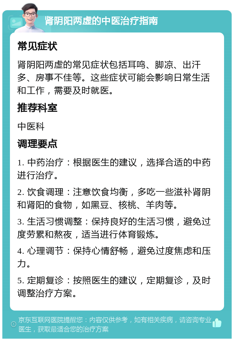 肾阴阳两虚的中医治疗指南 常见症状 肾阴阳两虚的常见症状包括耳鸣、脚凉、出汗多、房事不佳等。这些症状可能会影响日常生活和工作，需要及时就医。 推荐科室 中医科 调理要点 1. 中药治疗：根据医生的建议，选择合适的中药进行治疗。 2. 饮食调理：注意饮食均衡，多吃一些滋补肾阴和肾阳的食物，如黑豆、核桃、羊肉等。 3. 生活习惯调整：保持良好的生活习惯，避免过度劳累和熬夜，适当进行体育锻炼。 4. 心理调节：保持心情舒畅，避免过度焦虑和压力。 5. 定期复诊：按照医生的建议，定期复诊，及时调整治疗方案。